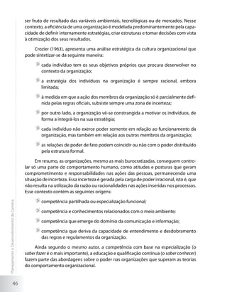 ser fruto de resultado das variáveis ambientais, tecnológicas ou de mercados. Nesse
                                             contexto, a eficiência de uma organização é modelada predominantemente pela capa-
                                             cidade de definir internamente estratégias, criar estruturas e tomar decisões com vista
                                             à otimização dos seus resultados.

                                                 Crozier (1963), apresenta uma análise estratégica da cultura organizacional que
                                             pode sintetizar-se da seguinte maneira:

                                                     	cada indivíduo tem os seus objetivos próprios que procura desenvolver no
                                                      contexto da organização;

                                                     	a estratégia dos indivíduos na organização é sempre racional, embora
                                                      limitada;

                                                     	à medida em que a ação dos membros da organização só é parcialmente defi-
                                                      nida pelas regras oficiais, subsiste sempre uma zona de incerteza;

                                                     	por outro lado, a organização vê-se constrangida a motivar os indivíduos, de
                                                      forma a integrá-los na sua estratégia;

                                                     	cada indivíduo não exerce poder somente em relação ao funcionamento da
                                                      organização, mas também em relação aos outros membros da organização;

                                                     	as relações de poder de fato podem coincidir ou não com o poder distribuído
                                                      pela estrutura formal.

                                                   Em resumo, as organizações, mesmo as mais burocratizadas, conseguem contro-
                                             lar só uma parte do comportamento humano, como atitudes e posturas que geram
                                             comprometimento e responsabilidades nas ações das pessoas, permanecendo uma
                                             situação de incerteza. Essa incerteza é gerada pela carga de poder irracional, isto é, que
                                             não resulta na utilização da razão ou racionalidades nas ações inseridas nos processos.
                                             Esse contexto contém as seguintes origens:

                                                     	competência partilhada ou especialização funcional;
Planejamento e Desenvolvimento de Carreira




                                                     	competência e conhecimentos relacionados com o meio ambiente;

                                                     	competência que emerge do domínio da comunicação e informação;

                                                     	competência que deriva da capacidade de entendimento e desdobramento
                                                      das regras e regulamentos da organização.

                                                  Ainda segundo o mesmo autor, a competência com base na especialização (o
                                             saber fazer é o mais importante), a educação e qualificação contínua (o saber conhecer)
                                             fazem parte das abordagens sobre o poder nas organizações que superam as teorias
                                             do comportamento organizacional.


                     46
 