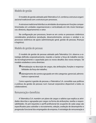 Modelo de gestão
     O modelo de gestão adotado pela Telemática S.A. combina a estrutura organi-
zacional tradicional com a estrutura por processos.

     A estrutura tradicional distribui as atividades da empresa em funções compar-
timentadas em unidades organizacionais e verticalizada em três níveis hierárqui-
cos: diretoria, departamentos e setor.

     Na configuração por processos, levam-se em conta os processos sistêmicos
considerados produtivos (produção, desenvolvimento, serviços e vendas) e os
processos sistêmicos de apoio (administração geral, gestão de pessoas, finanças
e logística).


Modelo de gestão de pessoas
     O modelo de gestão de pessoas adotado pela Telemática S.A. observa a es-
tratégia definida corporativamente, visando a manter a força de trabalho recicla-
da tecnologicamente e capacitada para os novos desafios dos novos tempos. Tal
modelo estabelece como diretrizes:

       	formalização na descrição de cargos, das atribuições, funções e responsa-
        bilidades da força de trabalho;

       	planejamento de carreira agrupado em três categorias: gerencial, adminis-
        trativa e operacional.

     Como suporte à gestão de pessoas, a Telemática S.A. consolida suas políticas
e práticas da gestão de pessoas num manual corporativo disponível a todos os
colaboradores.


Remuneração e benefícios
      A Telemática S.A. mantém um plano de cargos e salários que explica as ativi-
                                                                                     Planejamento de carreira




dades descritas e agrupadas por cargos na forma de atribuições, tarefas e respon-
sabilidades. Os pré-requisitos e perfil profissional do ocupante de cada cargo são
especificados para subsidiar o recrutamento, seleção, avaliação de desempenho e
progressão funcional dos empregados da empresa. A estratégia de remuneração e



                                                                                     65
 