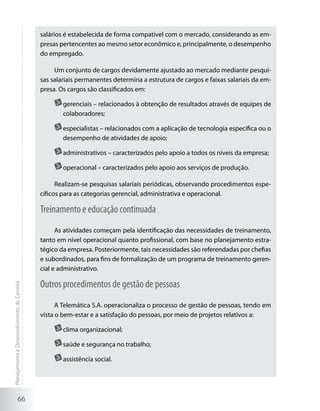 salários é estabelecida de forma compatível com o mercado, considerando as em-
                                             presas pertencentes ao mesmo setor econômico e, principalmente, o desempenho
                                             do empregado.

                                                  Um conjunto de cargos devidamente ajustado ao mercado mediante pesqui-
                                             sas salariais permanentes determina a estrutura de cargos e faixas salariais da em-
                                             presa. Os cargos são classificados em:

                                                    	gerenciais – relacionados à obtenção de resultados através de equipes de
                                                     colaboradores;

                                                    	especialistas – relacionados com a aplicação de tecnologia específica ou o
                                                     desempenho de atividades de apoio;

                                                    	administrativos – caracterizados pelo apoio a todos os níveis da empresa;

                                                    	operacional – caracterizados pelo apoio aos serviços de produção.

                                                   Realizam-se pesquisas salariais periódicas, observando procedimentos espe-
                                             cíficos para as categorias gerencial, administrativa e operacional.

                                             Treinamento e educação continuada
                                                   As atividades começam pela identificação das necessidades de treinamento,
                                             tanto em nível operacional quanto profissional, com base no planejamento estra-
                                             tégico da empresa. Posteriormente, tais necessidades são referendadas por chefias
                                             e subordinados, para fins de formalização de um programa de treinamento geren-
                                             cial e administrativo.

                                             Outros procedimentos de gestão de pessoas
Planejamento e Desenvolvimento de Carreira




                                                   A Telemática S.A. operacionaliza o processo de gestão de pessoas, tendo em
                                             vista o bem-estar e a satisfação do pessoas, por meio de projetos relativos a:

                                                    	clima organizacional;

                                                    	saúde e segurança no trabalho;

                                                    	assistência social.




                     66
 