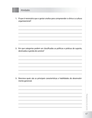 Atividades

1.	 O que é necessário que o gestor analise para compreender o clima e a cultura
    organizacional?




2.	 Em que categorias podem ser classificadas as políticas e práticas de suporte,
    destinadas à gestão de carreira?




3.	 Descreva quais são as principais características e habilidades do desenvolvi-
    mento gerencial.

                                                                                    Planejamento de carreira




                                                                                    67
 