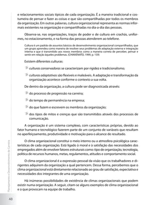 e relacionamentos sociais típicos de cada organização. É a maneira tradicional e cos-
                                             tumeira de pensar e fazer as coisas e que são compartilhadas por todos os membros
                                             da organização. Em outras palavras, cultura organizacional representa as normas infor-
                                             mais existentes na organização e compartilhadas no dia-a-dia das pessoas.

                                                  Observa-se, nas organizações, traços de poder e de cultura em crachás, unifor-
                                             mes, no estacionamento, e na forma das pessoas atenderem ao telefone.
                                                  Cultura é um padrão de assuntos básicos de desenvolvimento organizacional compartilhados, que
                                                  um grupo aprendeu como maneira de resolver seus problemas de adaptação externa e integração
                                                  interna e que é transmitido aos novos membros como a maneira correta de perceber, pensar e
                                                  sentir em relação àqueles problemas. (CHIAVENATO, 1999, p. 159)

                                                  Existem diferentes culturas:

                                                     	culturas conservadoras se caracterizam por rigidez e tradicionalismo;

                                                     	culturas adaptativas são flexíveis e maleáveis. A adaptação e transformação da
                                                      organização acontece conforme o contexto a sua volta.

                                                  De dentro da organização, a cultura pode ser diagnosticada através:

                                                     	do processo de progressão na carreira;

                                                     	do tempo de permanência na empresa;

                                                     	do que fazem e escrevem os membros da organização;

                                                     	dos tipos de mitos e crenças que são transmitidos através dos processos de
                                                      comunicação.

                                                  A organização é um sistema complexo, com características próprias, devido ao
                                             fator humano e tecnológico fazerem parte de um conjunto de variáveis que resultam
                                             no aperfeiçoamento, produtividade e motivação para o alcance de resultado.

                                                   O clima organizacional constitui o meio interno ou a atmosfera psicológica carac-
Planejamento e Desenvolvimento de Carreira




                                             terísticas de cada organização. Está ligado à moral e à satisfação das necessidades dos
                                             empregados além de envolver fatores estruturais como: tipo de organização, tecnologia,
                                             política de recursos humanos, metas, regulamentos, atitudes e comportamento social.

                                                  O clima organizacional é a expressão pessoal da visão que os trabalhadores e di-
                                             rigentes adquirem da organização a qual pertencem. Dessa forma, percebemos que o
                                             clima organizacional está diretamente relacionado ao grau de satisfação, expectativa e
                                             necessidades dos integrantes de uma organização.

                                                   Há inúmeras possibilidades de existência de climas organizacionais que podem
                                             existir numa organização. A seguir, citam-se alguns exemplos de clima organizacional
                                             e o que provocam na equipe de trabalho.

                     48
 