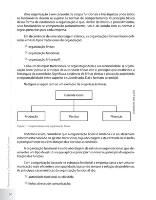 Uma organização é um conjunto de cargos funcionais e hierárquicos onde todos
                                             os funcionários devem se sujeitar às normas de comportamento. O princípio básico
                                             dessa forma de estabelecer a organização é que, dentro de limites e procedimentos,
                                             seus funcionários se comportarão racionalmente, isto é, de acordo com as normas e
                                             regras prescritas para cada empresa.
                                                  Em decorrência de uma abordagem clássica, as organizações formais foram defi-
                                             nidas em três tipos tradicionais de organização:
                                                      	organização linear;
                                                      	organização funcional;
                                                      	organização linha-staff.
                                                  Cada um dos tipos tradicionais de organização tem a sua racionalidade. A organi-
                                             zação linear possui o princípio da autoridade linear, isto é, princípio que estabelece a
                                             hierarquia da autoridade. Significa a existência de linhas diretas e únicas de autoridade
                                             e responsabilidade entre superior e subordinado. Daí o formato piramidal.
                                                  Na figura a seguir tem-se um exemplo de organização linear.




                                                                                                                                    (CHIAVENATO, 2000, p. 220)
                                                                                       Gerente Geral




                                                   Produção                                Vendas                  Finanças

                                             Figura1 - Funções básicas na organização linear.


                                                  Podemos assim, considerar que a organização linear é limitada e o seu desenvol-
                                             vimento está baseado na gestão tradicional, cuja abordagem está centrada nas tarefas
Planejamento e Desenvolvimento de Carreira




                                             e principalmente na centralização das decisões e controles.
                                                  A organização funcional é outra abordagem da estrutura organizacional, que de-
                                             senvolve um tipo de estrutura que aplica o princípio funcional ou princípio da especia-
                                             lização das funções.
                                                  Com a organização baseada na estrutura funcional a empresa passa a ter uma co-
                                             municação mais eficiente e com qualidade, buscando sempre a solução de problemas.
                                             As principais características da organização funcional são:
                                                      	autoridade funcional ou dividida;

                                                      	linhas diretas de comunicação;


                     50
 