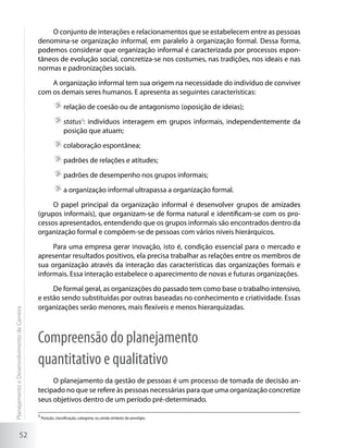 O conjunto de interações e relacionamentos que se estabelecem entre as pessoas
                                             denomina-se organização informal, em paralelo à organização formal. Dessa forma,
                                             podemos considerar que organização informal é caracterizada por processos espon-
                                             tâneos de evolução social, concretiza-se nos costumes, nas tradições, nos ideais e nas
                                             normas e padronizações sociais.

                                                 A organização informal tem sua origem na necessidade do indivíduo de conviver
                                             com os demais seres humanos. E apresenta as seguintes características:

                                                              	relação de coesão ou de antagonismo (oposição de ideias);

                                                              	status3: indivíduos interagem em grupos informais, independentemente da
                                                               posição que atuam;

                                                              	colaboração espontânea;

                                                              	padrões de relações e atitudes;

                                                              	padrões de desempenho nos grupos informais;

                                                              	a organização informal ultrapassa a organização formal.

                                                  O papel principal da organização informal é desenvolver grupos de amizades
                                             (grupos informais), que organizam-se de forma natural e identificam-se com os pro-
                                             cessos apresentados, entendendo que os grupos informais são encontrados dentro da
                                             organização formal e compõem-se de pessoas com vários níveis hierárquicos.

                                                  Para uma empresa gerar inovação, isto é, condição essencial para o mercado e
                                             apresentar resultados positivos, ela precisa trabalhar as relações entre os membros de
                                             sua organização através da interação das características das organizações formais e
                                             informais. Essa interação estabelece o aparecimento de novas e futuras organizações.

                                                  De formal geral, as organizações do passado tem como base o trabalho intensivo,
                                             e estão sendo substituídas por outras baseadas no conhecimento e criatividade. Essas
                                             organizações serão menores, mais flexíveis e menos hierarquizadas.
Planejamento e Desenvolvimento de Carreira




                                             Compreensão do planejamento
                                             quantitativo e qualitativo
                                                  O planejamento da gestão de pessoas é um processo de tomada de decisão an-
                                             tecipado no que se refere às pessoas necessárias para que uma organização concretize
                                             seus objetivos dentro de um período pré-determinado.

                                             3
                                                 Posição, classificação, categoria, ou ainda símbolo de prestígio.



                     52
 