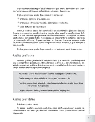 O planejamento estratégico deve estabelecer qual a força de trabalho e os talen-
tos humanos necessários para realização das atividades da empresa.
     O planejamento da gestão de pessoas deve considerar:
        	análise do contexto organizacional;
        	análise das estratégias, visando a obtenção de resultados;
        	visão de futuro da organização.
     Assim, a condição básica para dar início ao planejamento da gestão de pessoas
é que o processo correspondente esteja estruturado e sua dimensão funcional defi-
nida. Esse mecanismo vai proporcionar um desenvolvimento contingente de recur-
sos humanos com capacidade e motivação para criar, manter e realizar os objetivos
da organização, além de oferecer condições ao desenvolvimento e alcançar níveis
de produtividade compatíveis com a competitividade do mercado, o qual a empresa
está inserida.

     O planejamento de gestão de pessoas deve considerar os seguintes aspectos:


Análise qualitativa
     Define o grau de generalidade e especialização que a empresa pretende para o
seu contingente de pessoal, considerando todas as áreas e as características das ati-
vidades. A partir da análise e descrição das tarefas e atividades, definem-se funções e
cargos a serem exercidos pelos empregados.


      Atividades – ações individuais que visam à realização de um trabalho.

      Tarefas – conjunto de atividades voltadas para um mesmo fim.

      Funções – conjunto de atividades e tarefas executadas de maneira sistemática
                por uma ou mais pessoas.

      Cargo – conjunto de funções executadas por um empregado.
                                                                                          Planejamento de carreira




Análise quantitativa
     É definida por três passos.
      1.º passo – avaliar o número atual de pessoas, confrontando com a carga ho-
rária necessária para execução de todos os trabalhos com a quantidade de pessoas
disponíveis.

                                                                                          53
 