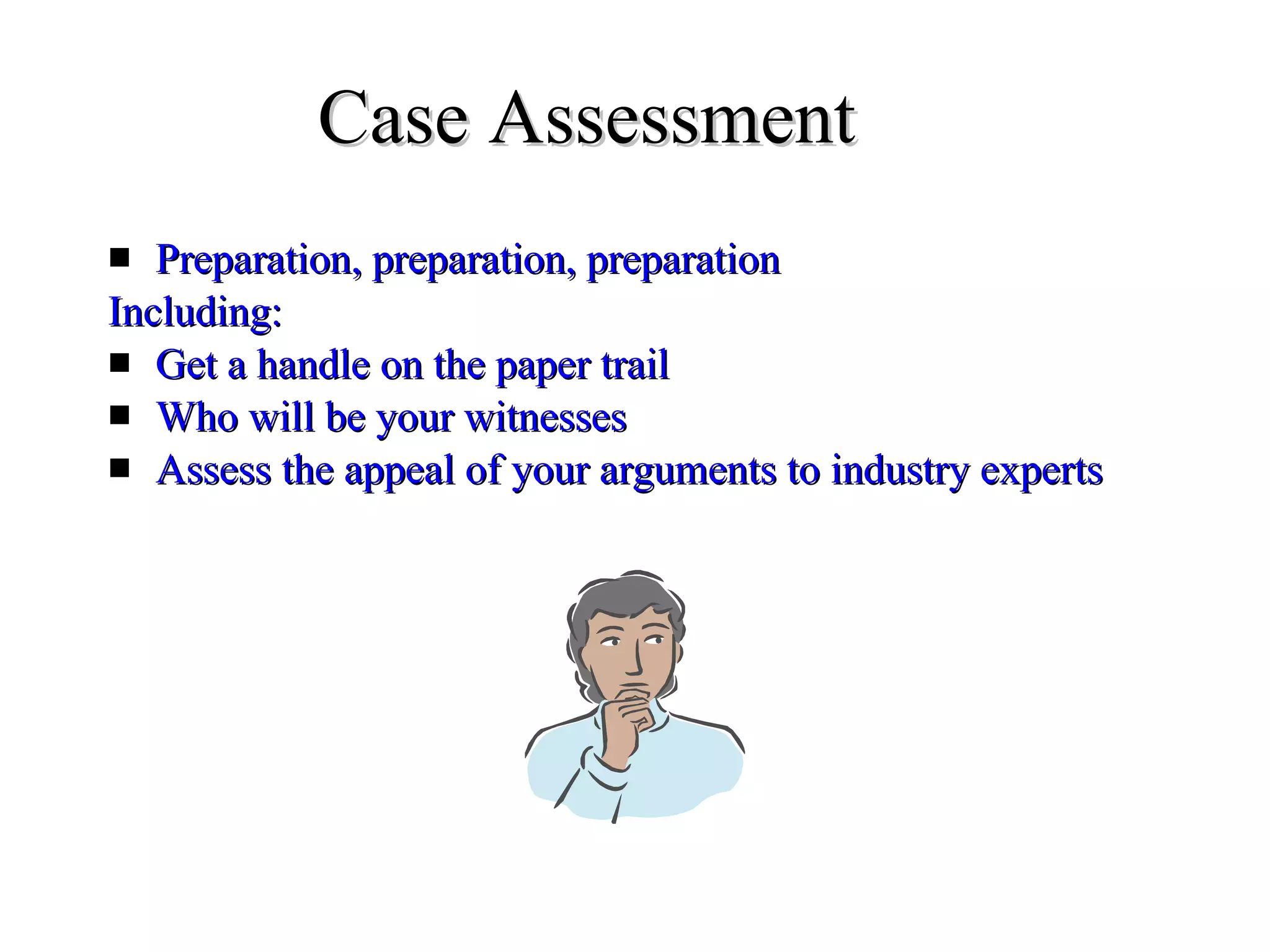 Case Assessment Preparation, preparation, preparation Including:  Get a handle on the paper trail Who will be your witnesses Assess the appeal of your arguments to industry experts  