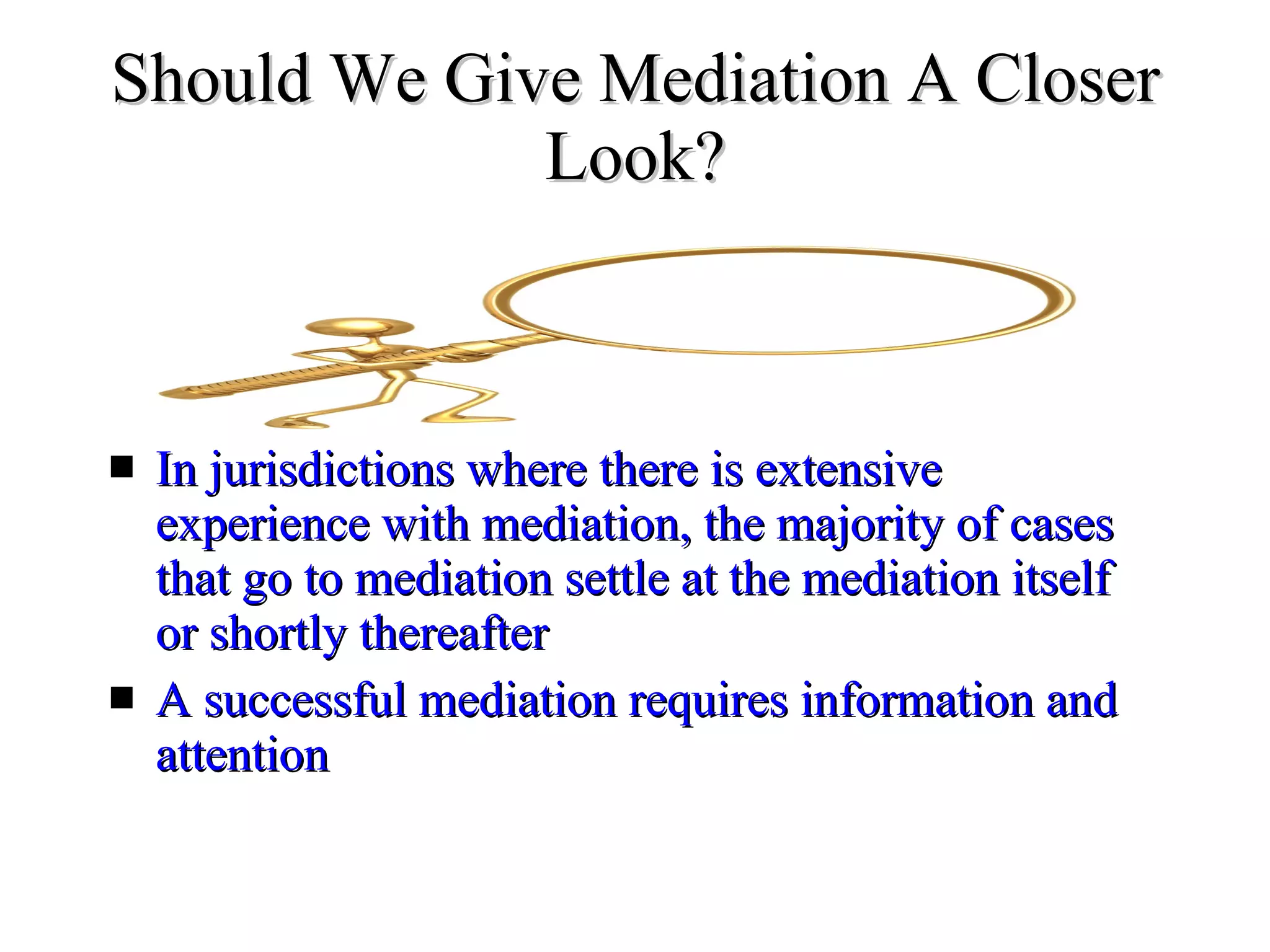 Should We Give Mediation A Closer Look? In jurisdictions where there is extensive experience with mediation, the majority of cases that go to mediation settle at the mediation itself or shortly thereafter  A successful mediation requires information and  attention  