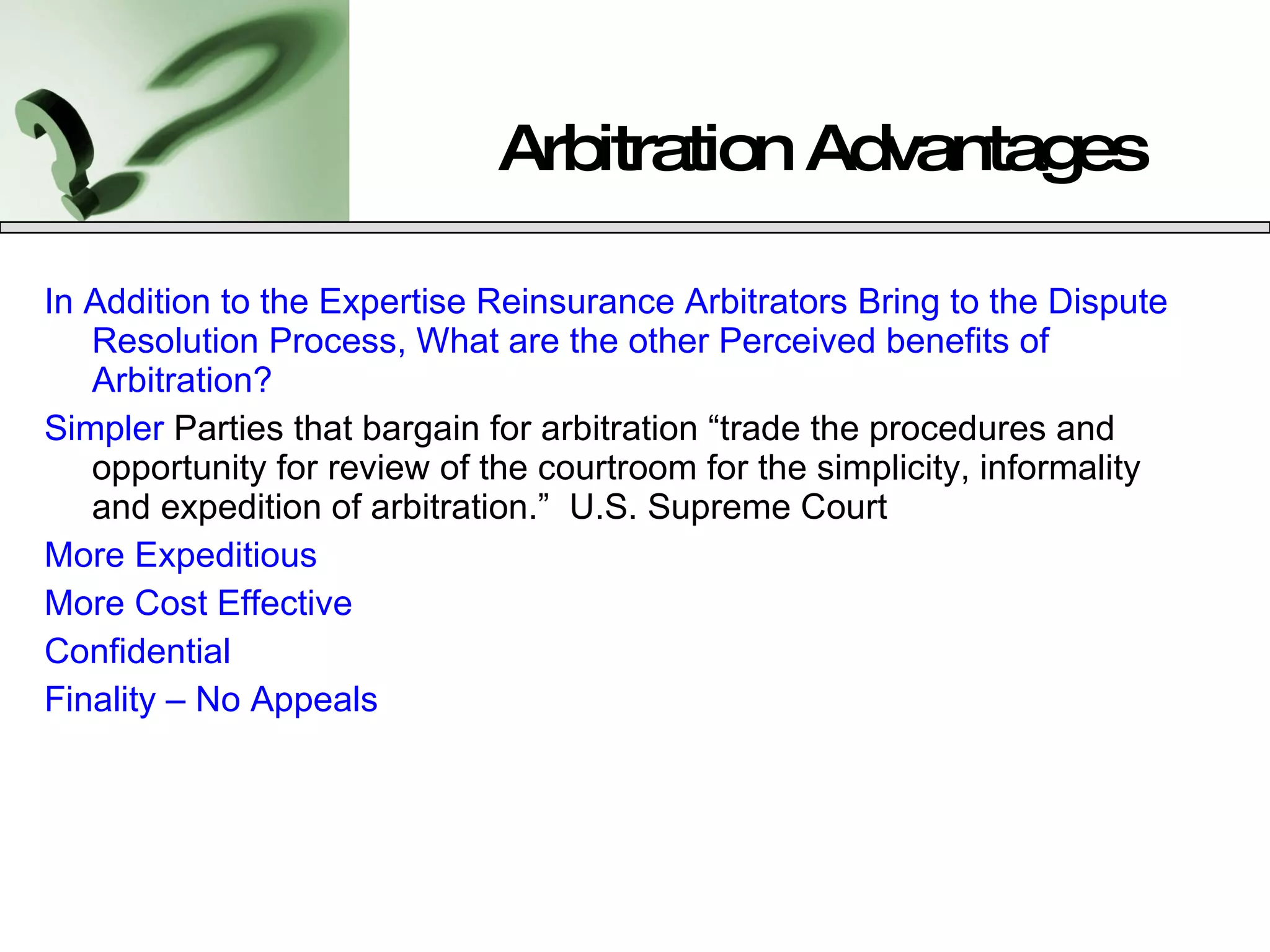 Arbitration Advantages In Addition to the Expertise Reinsurance Arbitrators Bring to the Dispute Resolution Process, What are the other Perceived benefits of Arbitration? Simpler  Parties that bargain for arbitration “trade the procedures and opportunity for review of the courtroom for the simplicity, informality and expedition of arbitration.”  U.S. Supreme Court More Expeditious More Cost Effective  Confidential Finality – No Appeals 