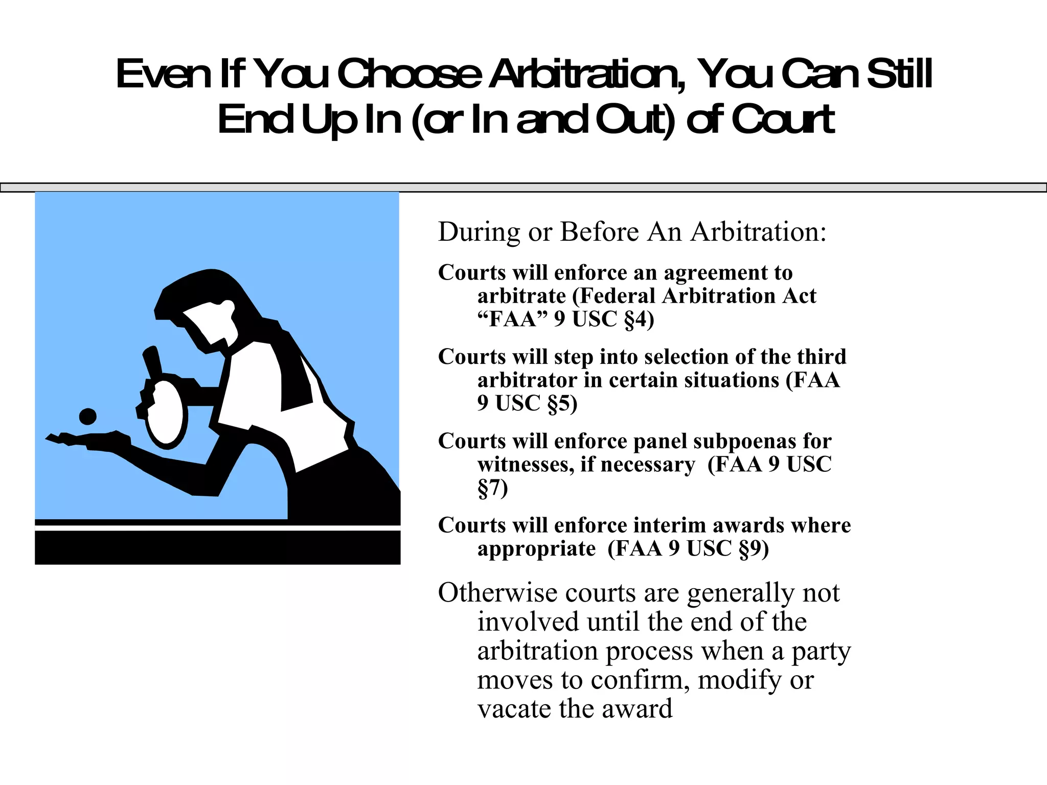 Even If You Choose Arbitration, You Can Still End Up In (or In and Out) of Court During or Before An Arbitration: Courts will enforce an agreement to arbitrate (Federal Arbitration Act “FAA” 9 USC  §4) Courts will step into selection of the third arbitrator in certain situations (FAA 9 USC  §5) Courts will enforce panel subpoenas for witnesses, if necessary  (FAA 9 USC  §7) Courts will enforce interim awards where appropriate  (FAA 9 USC  §9) Otherwise courts are generally not involved until the end of the arbitration process when a party moves to confirm, modify or vacate the award 