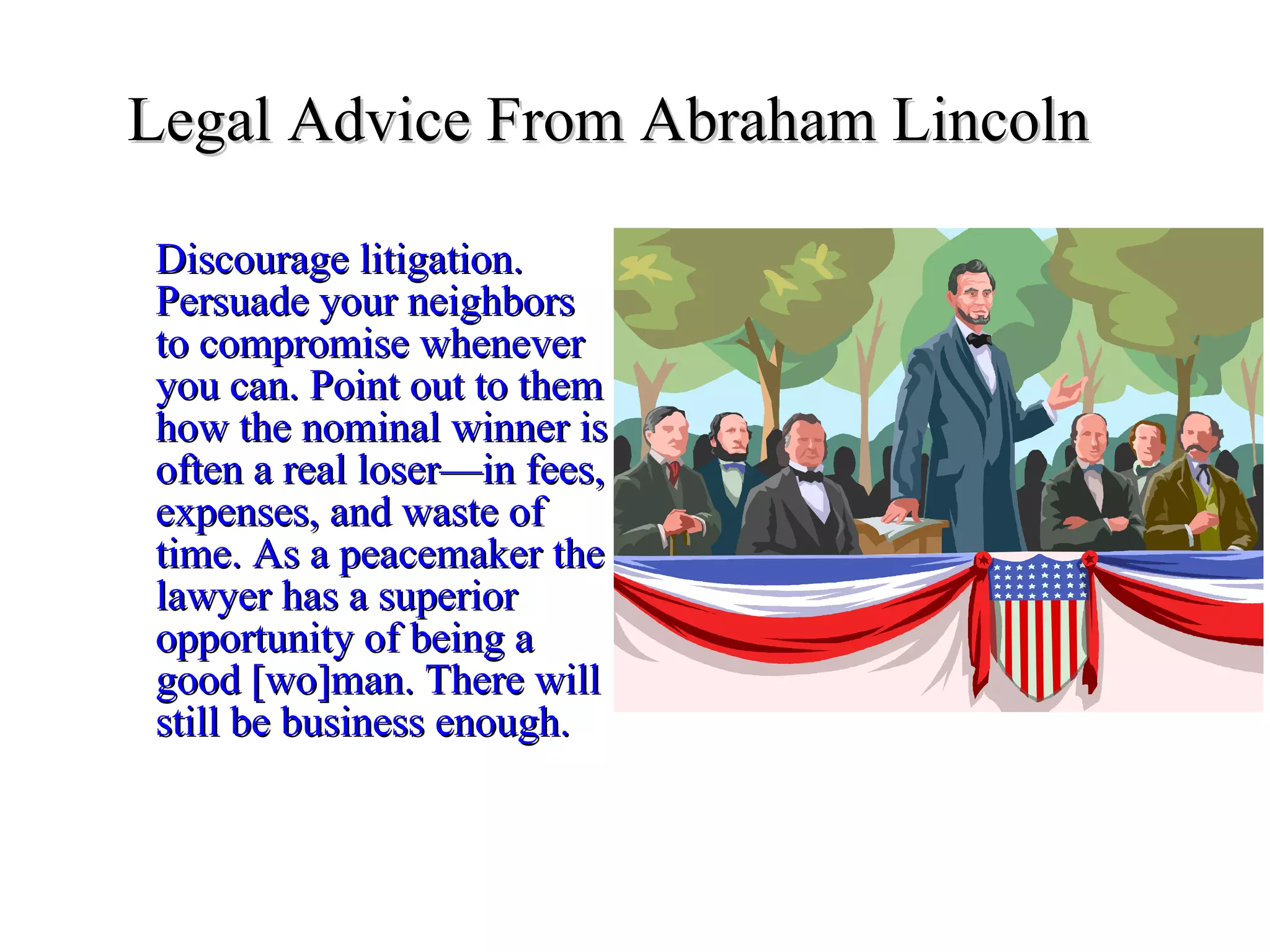 Legal Advice From Abraham Lincoln   Discourage litigation. Persuade your neighbors to compromise whenever you can. Point out to them how the nominal winner is often a real loser—in fees, expenses, and waste of time. As a peacemaker the lawyer has a superior opportunity of being a good [wo]man. There will still be business enough. 