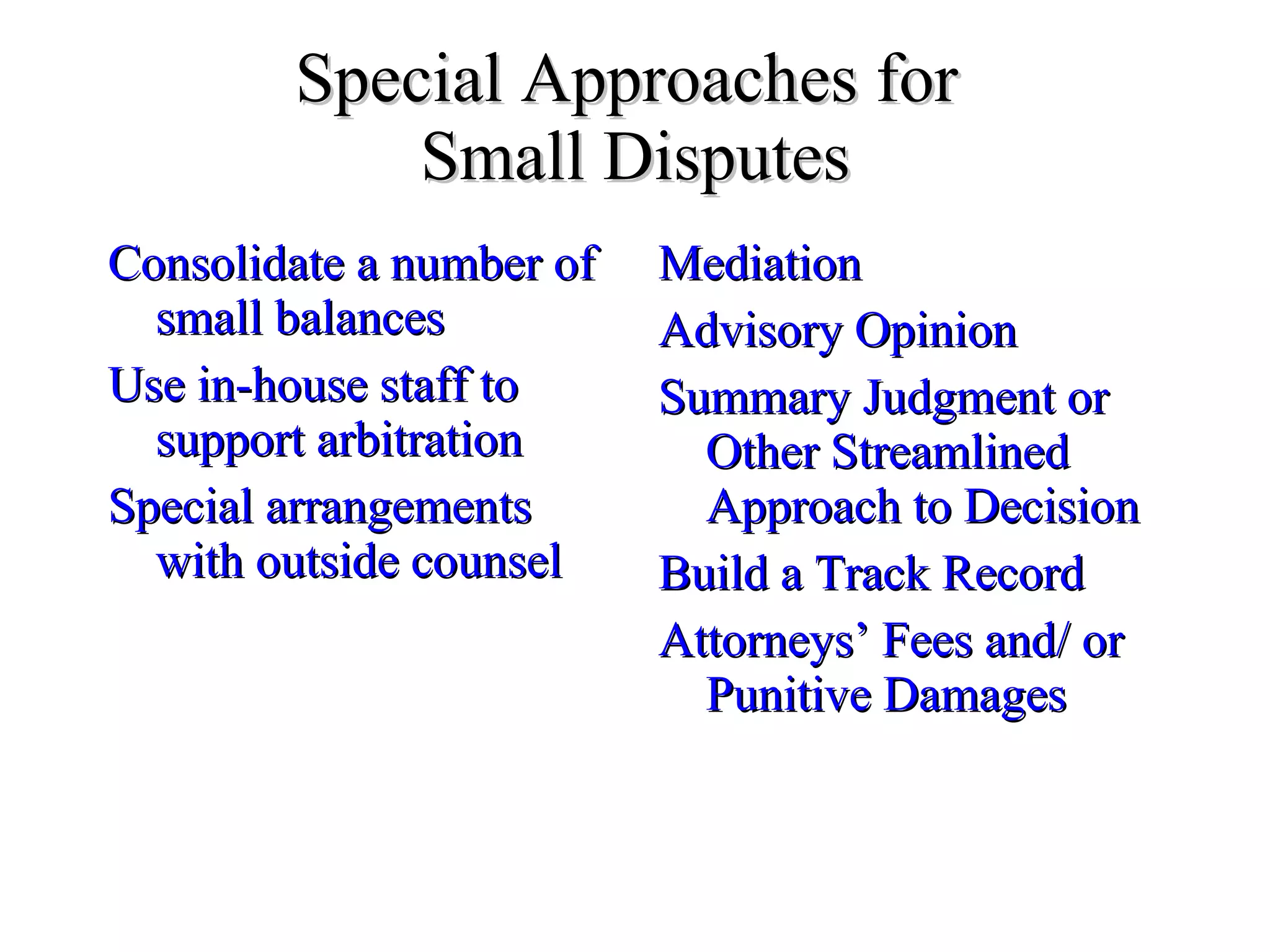 Special Approaches for  Small Disputes Consolidate a number of small balances Use in-house staff to support arbitration Special arrangements with outside counsel Mediation Advisory Opinion Summary Judgment or Other Streamlined Approach to Decision Build a Track Record Attorneys’ Fees and/ or Punitive Damages 