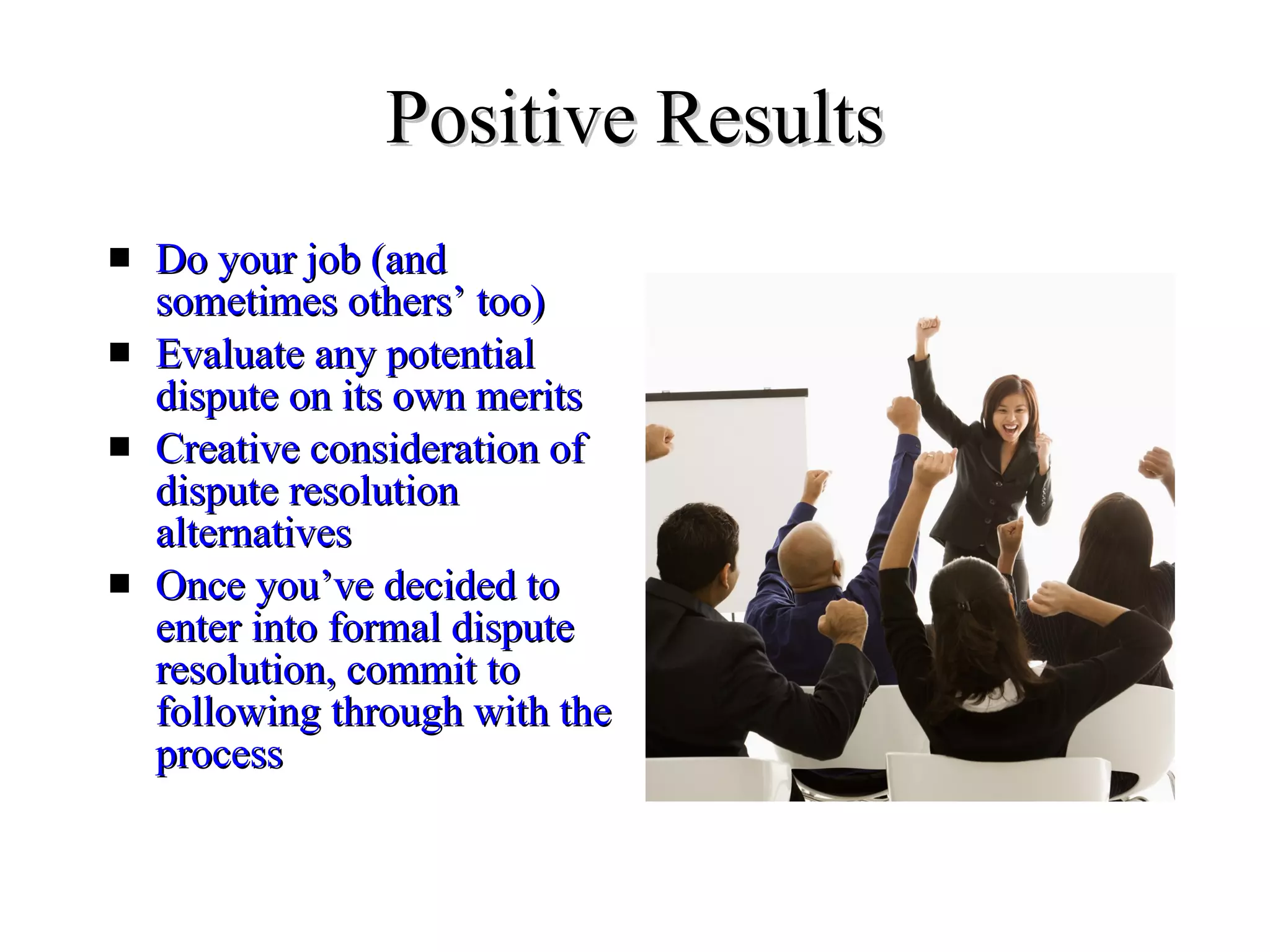 Positive Results Do your job (and sometimes others’ too) Evaluate any potential dispute on its own merits Creative consideration of dispute resolution alternatives  Once you’ve decided to enter into formal dispute resolution, commit to following through with the process 