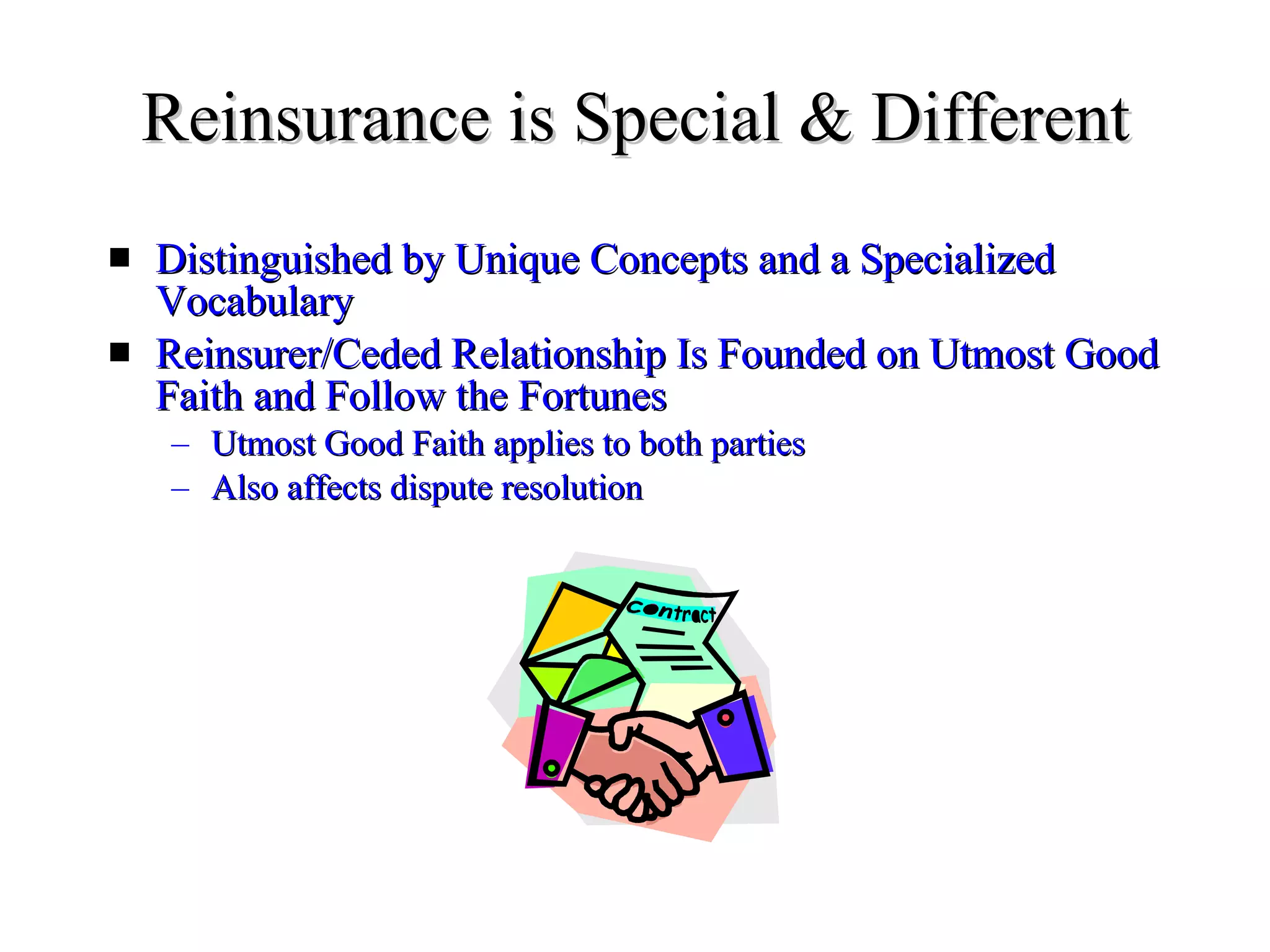 Reinsurance is Special & Different Distinguished by Unique Concepts and a Specialized Vocabulary Reinsurer/Ceded Relationship Is Founded on Utmost Good Faith and Follow the Fortunes Utmost Good Faith applies to both parties Also affects dispute resolution 
