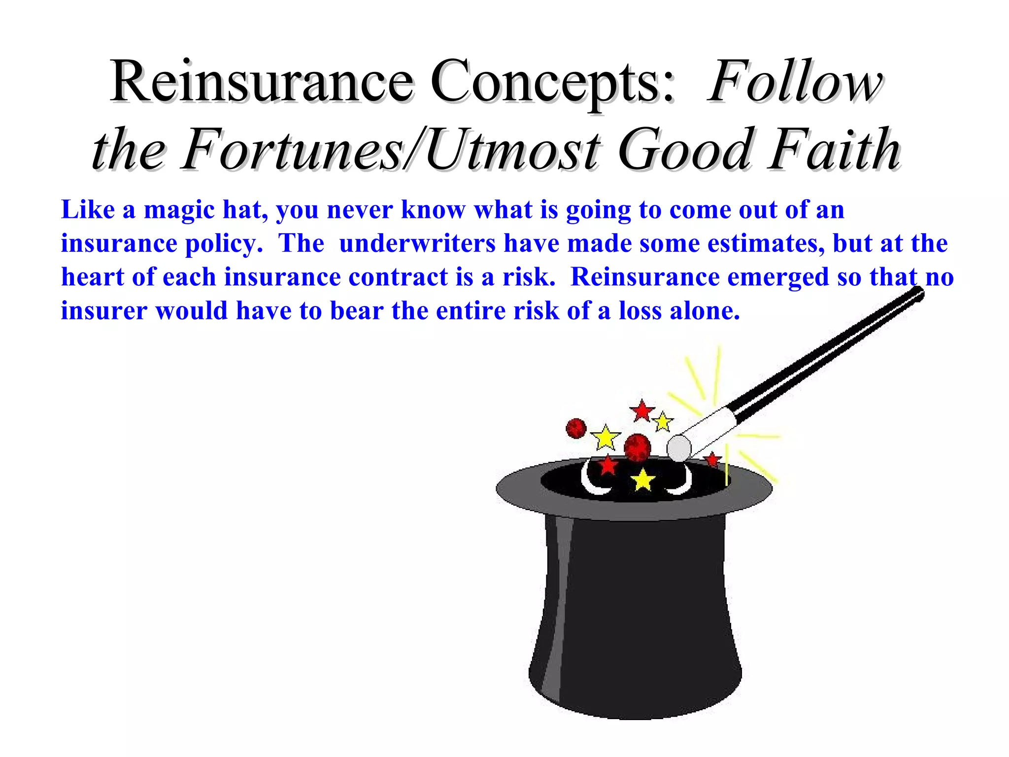 Reinsurance Concepts:  Follow the Fortunes/Utmost Good Faith Like a magic hat, you never know what is going to come out of an insurance policy.  The  underwriters have made some estimates, but at the heart of each insurance contract is a risk.  Reinsurance emerged so that no insurer would have to bear the entire risk of a loss alone.  