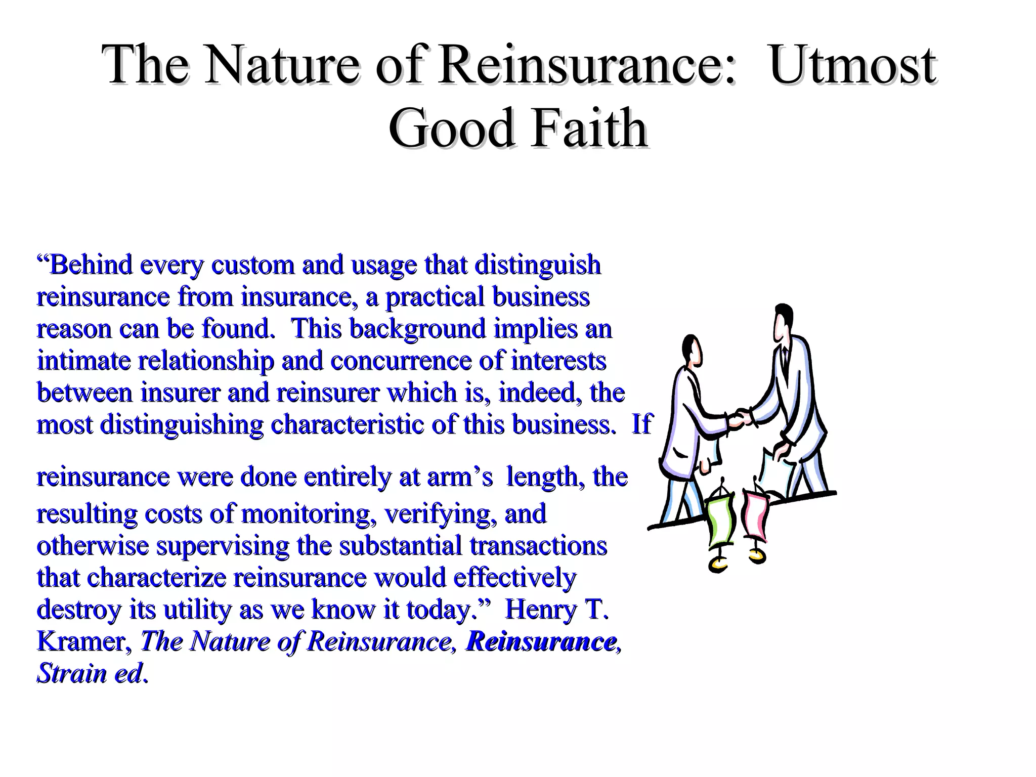 The Nature of Reinsurance:  Utmost Good Faith “ Behind every custom and usage that distinguish reinsurance from insurance, a practical business reason can be found.  This background implies an intimate relationship and concurrence of interests between insurer and reinsurer which is, indeed, the most distinguishing characteristic of this business.  If reinsurance were done entirely at arm’s   length, the resulting costs of monitoring, verifying, and otherwise supervising the substantial transactions that characterize reinsurance would effectively destroy its utility as we know it today.”  Henry T. Kramer,  The Nature of Reinsurance,  Reinsurance , Strain ed .  