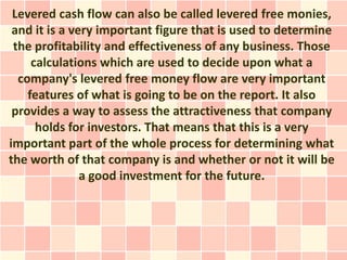 Levered cash flow can also be called levered free monies,
 and it is a very important figure that is used to determine
 the profitability and effectiveness of any business. Those
     calculations which are used to decide upon what a
  company's levered free money flow are very important
    features of what is going to be on the report. It also
 provides a way to assess the attractiveness that company
      holds for investors. That means that this is a very
important part of the whole process for determining what
the worth of that company is and whether or not it will be
               a good investment for the future.
 