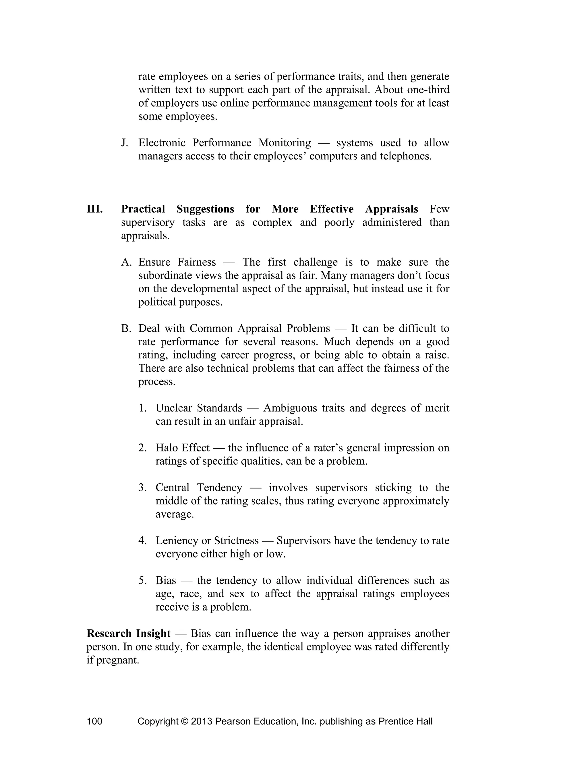 Copyright © 2013 Pearson Education, Inc. publishing as Prentice Hall
100
rate employees on a series of performance traits, and then generate
written text to support each part of the appraisal. About one-third
of employers use online performance management tools for at least
some employees.
J. Electronic Performance Monitoring — systems used to allow
managers access to their employees’ computers and telephones.
III. Practical Suggestions for More Effective Appraisals Few
supervisory tasks are as complex and poorly administered than
appraisals.
A. Ensure Fairness — The first challenge is to make sure the
subordinate views the appraisal as fair. Many managers don’t focus
on the developmental aspect of the appraisal, but instead use it for
political purposes.
B. Deal with Common Appraisal Problems — It can be difficult to
rate performance for several reasons. Much depends on a good
rating, including career progress, or being able to obtain a raise.
There are also technical problems that can affect the fairness of the
process.
1. Unclear Standards — Ambiguous traits and degrees of merit
can result in an unfair appraisal.
2. Halo Effect — the influence of a rater’s general impression on
ratings of specific qualities, can be a problem.
3. Central Tendency — involves supervisors sticking to the
middle of the rating scales, thus rating everyone approximately
average.
4. Leniency or Strictness — Supervisors have the tendency to rate
everyone either high or low.
5. Bias — the tendency to allow individual differences such as
age, race, and sex to affect the appraisal ratings employees
receive is a problem.
Research Insight — Bias can influence the way a person appraises another
person. In one study, for example, the identical employee was rated differently
if pregnant.
 