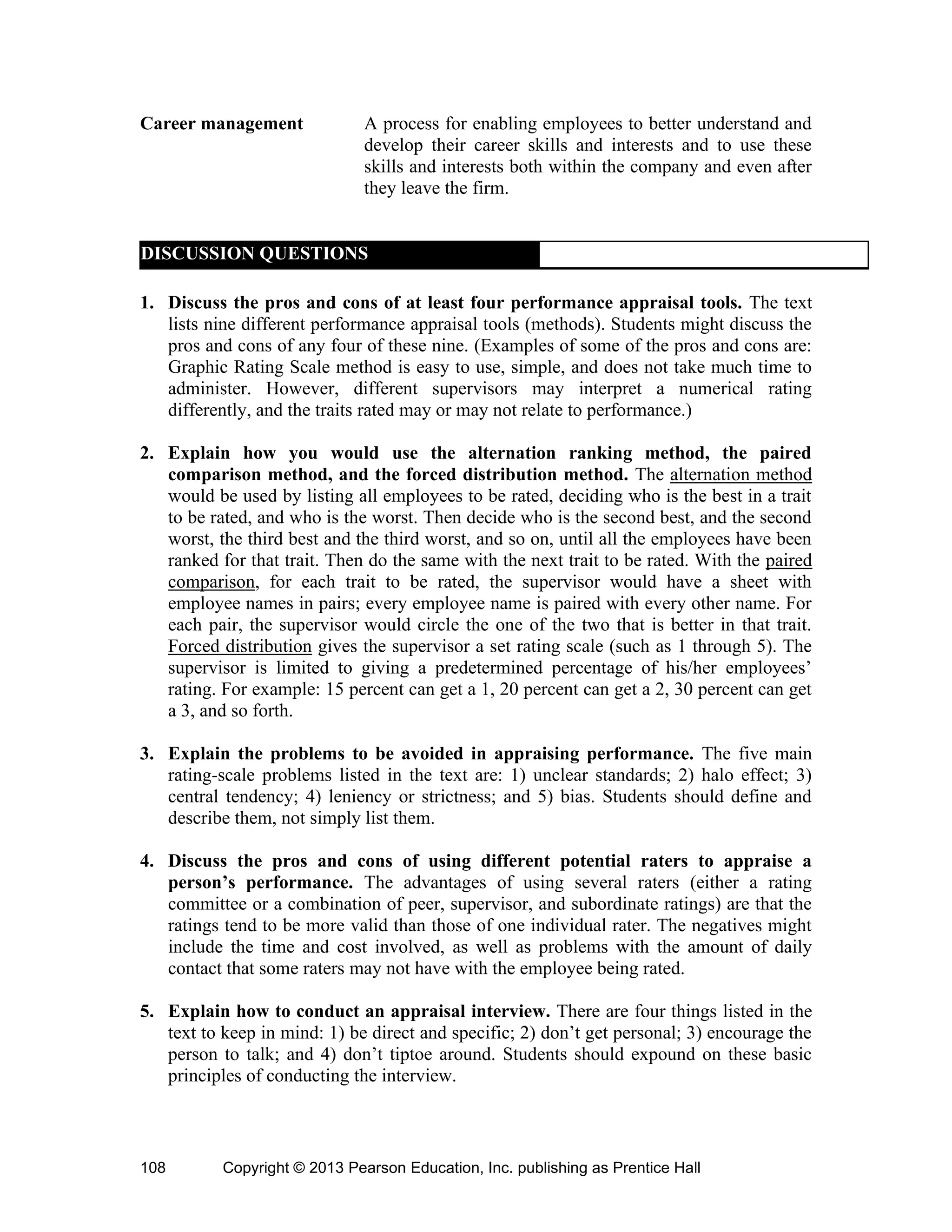 Copyright © 2013 Pearson Education, Inc. publishing as Prentice Hall
108
Career management A process for enabling employees to better understand and
develop their career skills and interests and to use these
skills and interests both within the company and even after
they leave the firm.
DISCUSSION QUESTIONS
1. Discuss the pros and cons of at least four performance appraisal tools. The text
lists nine different performance appraisal tools (methods). Students might discuss the
pros and cons of any four of these nine. (Examples of some of the pros and cons are:
Graphic Rating Scale method is easy to use, simple, and does not take much time to
administer. However, different supervisors may interpret a numerical rating
differently, and the traits rated may or may not relate to performance.)
2. Explain how you would use the alternation ranking method, the paired
comparison method, and the forced distribution method. The alternation method
would be used by listing all employees to be rated, deciding who is the best in a trait
to be rated, and who is the worst. Then decide who is the second best, and the second
worst, the third best and the third worst, and so on, until all the employees have been
ranked for that trait. Then do the same with the next trait to be rated. With the paired
comparison, for each trait to be rated, the supervisor would have a sheet with
employee names in pairs; every employee name is paired with every other name. For
each pair, the supervisor would circle the one of the two that is better in that trait.
Forced distribution gives the supervisor a set rating scale (such as 1 through 5). The
supervisor is limited to giving a predetermined percentage of his/her employees’
rating. For example: 15 percent can get a 1, 20 percent can get a 2, 30 percent can get
a 3, and so forth.
3. Explain the problems to be avoided in appraising performance. The five main
rating-scale problems listed in the text are: 1) unclear standards; 2) halo effect; 3)
central tendency; 4) leniency or strictness; and 5) bias. Students should define and
describe them, not simply list them.
4. Discuss the pros and cons of using different potential raters to appraise a
person’s performance. The advantages of using several raters (either a rating
committee or a combination of peer, supervisor, and subordinate ratings) are that the
ratings tend to be more valid than those of one individual rater. The negatives might
include the time and cost involved, as well as problems with the amount of daily
contact that some raters may not have with the employee being rated.
5. Explain how to conduct an appraisal interview. There are four things listed in the
text to keep in mind: 1) be direct and specific; 2) don’t get personal; 3) encourage the
person to talk; and 4) don’t tiptoe around. Students should expound on these basic
principles of conducting the interview.
 