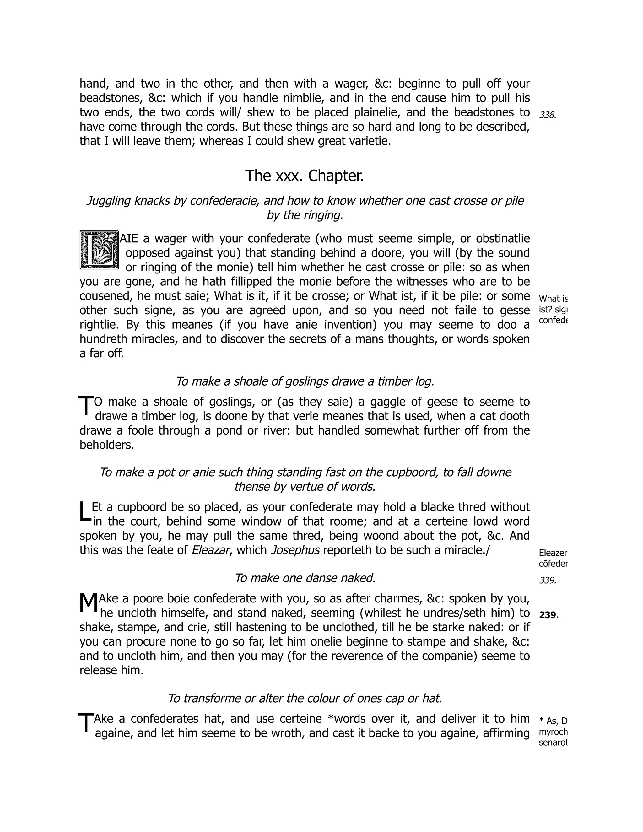 338.
What is
ist? sign
confede
T
L
Eleazer
cōfeder
339.
M 239.
T * As, D
myroch
senarot
hand, and two in the other, and then with a wager, &c: beginne to pull off your
beadstones, &c: which if you handle nimblie, and in the end cause him to pull his
two ends, the two cords will/ shew to be placed plainelie, and the beadstones to
have come through the cords. But these things are so hard and long to be described,
that I will leave them; whereas I could shew great varietie.
The xxx. Chapter.
Juggling knacks by confederacie, and how to know whether one cast crosse or pile
by the ringing.
AIE a wager with your confederate (who must seeme simple, or obstinatlie
opposed against you) that standing behind a doore, you will (by the sound
or ringing of the monie) tell him whether he cast crosse or pile: so as when
you are gone, and he hath fillipped the monie before the witnesses who are to be
cousened, he must saie; What is it, if it be crosse; or What ist, if it be pile: or some
other such signe, as you are agreed upon, and so you need not faile to gesse
rightlie. By this meanes (if you have anie invention) you may seeme to doo a
hundreth miracles, and to discover the secrets of a mans thoughts, or words spoken
a far off.
To make a shoale of goslings drawe a timber log.
O make a shoale of goslings, or (as they saie) a gaggle of geese to seeme to
drawe a timber log, is doone by that verie meanes that is used, when a cat dooth
drawe a foole through a pond or river: but handled somewhat further off from the
beholders.
To make a pot or anie such thing standing fast on the cupboord, to fall downe
thense by vertue of words.
Et a cupboord be so placed, as your confederate may hold a blacke thred without
in the court, behind some window of that roome; and at a certeine lowd word
spoken by you, he may pull the same thred, being woond about the pot, &c. And
this was the feate of Eleazar, which Josephus reporteth to be such a miracle./
To make one danse naked.
Ake a poore boie confederate with you, so as after charmes, &c: spoken by you,
he uncloth himselfe, and stand naked, seeming (whilest he undres/seth him) to
shake, stampe, and crie, still hastening to be unclothed, till he be starke naked: or if
you can procure none to go so far, let him onelie beginne to stampe and shake, &c:
and to uncloth him, and then you may (for the reverence of the companie) seeme to
release him.
To transforme or alter the colour of ones cap or hat.
Ake a confederates hat, and use certeine *words over it, and deliver it to him
againe, and let him seeme to be wroth, and cast it backe to you againe, affirming
 