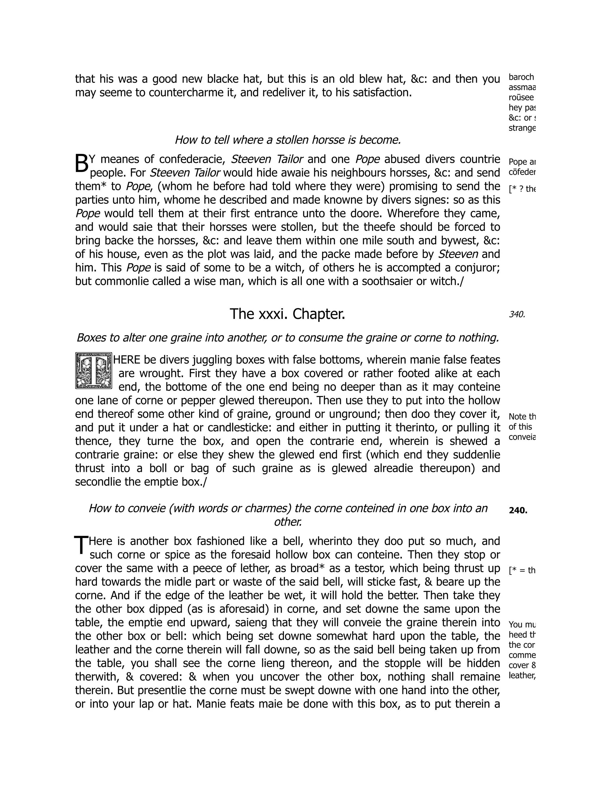 baroch
assmaa
roūsee
hey pas
&c: or s
strange
B Pope an
cōfeder
[* ? the
340.
Note th
of this
conveia
240.
T
[* = th
You mu
heed th
the cor
comme
cover &
leather,
that his was a good new blacke hat, but this is an old blew hat, &c: and then you
may seeme to countercharme it, and redeliver it, to his satisfaction.
How to tell where a stollen horsse is become.
Y meanes of confederacie, Steeven Tailor and one Pope abused divers countrie
people. For Steeven Tailor would hide awaie his neighbours horsses, &c: and send
them* to Pope, (whom he before had told where they were) promising to send the
parties unto him, whome he described and made knowne by divers signes: so as this
Pope would tell them at their first entrance unto the doore. Wherefore they came,
and would saie that their horsses were stollen, but the theefe should be forced to
bring backe the horsses, &c: and leave them within one mile south and bywest, &c:
of his house, even as the plot was laid, and the packe made before by Steeven and
him. This Pope is said of some to be a witch, of others he is accompted a conjuror;
but commonlie called a wise man, which is all one with a soothsaier or witch./
The xxxi. Chapter.
Boxes to alter one graine into another, or to consume the graine or corne to nothing.
HERE be divers juggling boxes with false bottoms, wherein manie false feates
are wrought. First they have a box covered or rather footed alike at each
end, the bottome of the one end being no deeper than as it may conteine
one lane of corne or pepper glewed thereupon. Then use they to put into the hollow
end thereof some other kind of graine, ground or unground; then doo they cover it,
and put it under a hat or candlesticke: and either in putting it therinto, or pulling it
thence, they turne the box, and open the contrarie end, wherein is shewed a
contrarie graine: or else they shew the glewed end first (which end they suddenlie
thrust into a boll or bag of such graine as is glewed alreadie thereupon) and
secondlie the emptie box./
How to conveie (with words or charmes) the corne conteined in one box into an
other.
Here is another box fashioned like a bell, wherinto they doo put so much, and
such corne or spice as the foresaid hollow box can conteine. Then they stop or
cover the same with a peece of lether, as broad* as a testor, which being thrust up
hard towards the midle part or waste of the said bell, will sticke fast, & beare up the
corne. And if the edge of the leather be wet, it will hold the better. Then take they
the other box dipped (as is aforesaid) in corne, and set downe the same upon the
table, the emptie end upward, saieng that they will conveie the graine therein into
the other box or bell: which being set downe somewhat hard upon the table, the
leather and the corne therein will fall downe, so as the said bell being taken up from
the table, you shall see the corne lieng thereon, and the stopple will be hidden
therwith, & covered: & when you uncover the other box, nothing shall remaine
therein. But presentlie the corne must be swept downe with one hand into the other,
or into your lap or hat. Manie feats maie be done with this box, as to put therein a
 