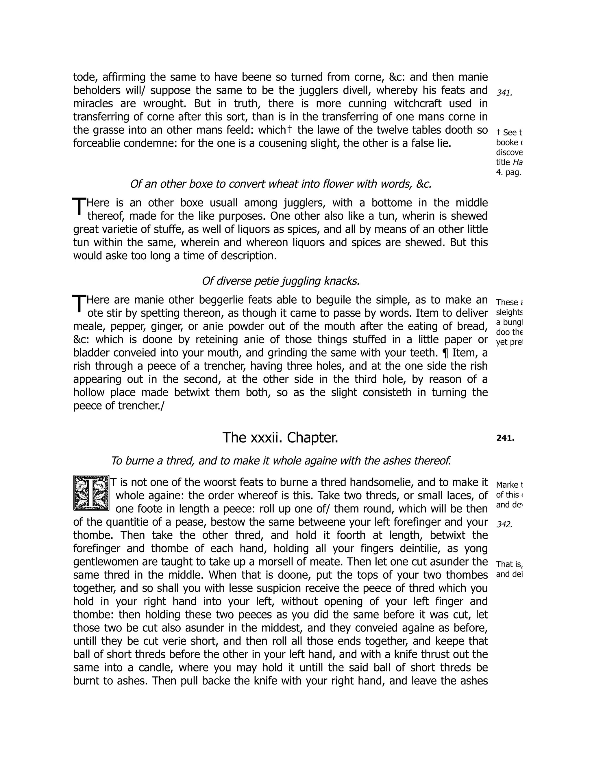 341.
† See t
booke o
discove
title Ha
4. pag.
T
These a
sleights
a bungl
doo the
yet pret
T
241.
Marke t
of this c
and dev
342.
That is,
and dei
tode, affirming the same to have beene so turned from corne, &c: and then manie
beholders will/ suppose the same to be the jugglers divell, whereby his feats and
miracles are wrought. But in truth, there is more cunning witchcraft used in
transferring of corne after this sort, than is in the transferring of one mans corne in
the grasse into an other mans feeld: which† the lawe of the twelve tables dooth so
forceablie condemne: for the one is a cousening slight, the other is a false lie.
Of an other boxe to convert wheat into flower with words, &c.
Here is an other boxe usuall among jugglers, with a bottome in the middle
thereof, made for the like purposes. One other also like a tun, wherin is shewed
great varietie of stuffe, as well of liquors as spices, and all by means of an other little
tun within the same, wherein and whereon liquors and spices are shewed. But this
would aske too long a time of description.
Of diverse petie juggling knacks.
Here are manie other beggerlie feats able to beguile the simple, as to make an
ote stir by spetting thereon, as though it came to passe by words. Item to deliver
meale, pepper, ginger, or anie powder out of the mouth after the eating of bread,
&c: which is doone by reteining anie of those things stuffed in a little paper or
bladder conveied into your mouth, and grinding the same with your teeth. ¶ Item, a
rish through a peece of a trencher, having three holes, and at the one side the rish
appearing out in the second, at the other side in the third hole, by reason of a
hollow place made betwixt them both, so as the slight consisteth in turning the
peece of trencher./
The xxxii. Chapter.
To burne a thred, and to make it whole againe with the ashes thereof.
T is not one of the woorst feats to burne a thred handsomelie, and to make it
whole againe: the order whereof is this. Take two threds, or small laces, of
one foote in length a peece: roll up one of/ them round, which will be then
of the quantitie of a pease, bestow the same betweene your left forefinger and your
thombe. Then take the other thred, and hold it foorth at length, betwixt the
forefinger and thombe of each hand, holding all your fingers deintilie, as yong
gentlewomen are taught to take up a morsell of meate. Then let one cut asunder the
same thred in the middle. When that is doone, put the tops of your two thombes
together, and so shall you with lesse suspicion receive the peece of thred which you
hold in your right hand into your left, without opening of your left finger and
thombe: then holding these two peeces as you did the same before it was cut, let
those two be cut also asunder in the middest, and they conveied againe as before,
untill they be cut verie short, and then roll all those ends together, and keepe that
ball of short threds before the other in your left hand, and with a knife thrust out the
same into a candle, where you may hold it untill the said ball of short threds be
burnt to ashes. Then pull backe the knife with your right hand, and leave the ashes
 