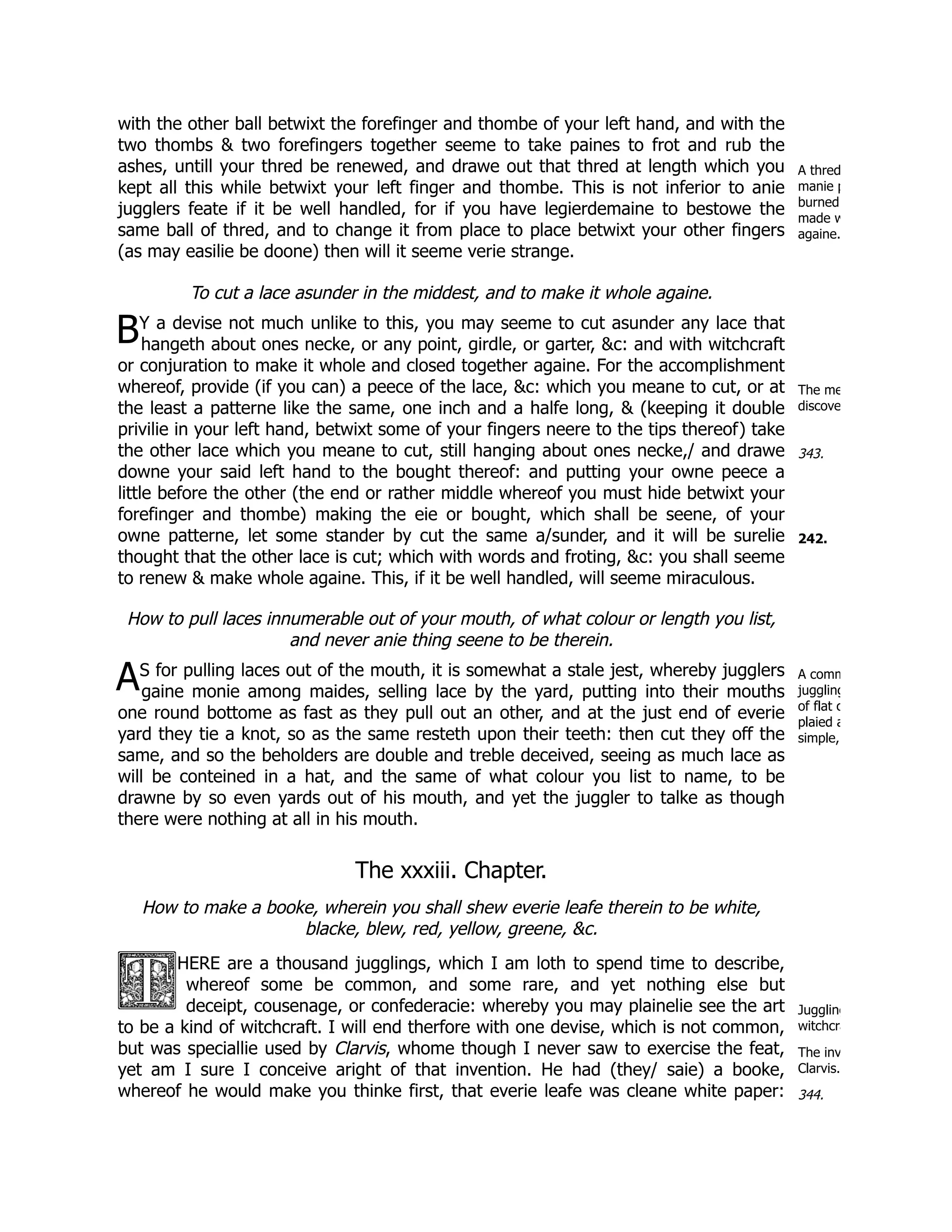 A thred
manie p
burned
made w
againe.
B
The me
discove
343.
242.
A A comm
juggling
of flat c
plaied a
simple,
Juggling
witchcra
The inv
Clarvis.
344.
with the other ball betwixt the forefinger and thombe of your left hand, and with the
two thombs & two forefingers together seeme to take paines to frot and rub the
ashes, untill your thred be renewed, and drawe out that thred at length which you
kept all this while betwixt your left finger and thombe. This is not inferior to anie
jugglers feate if it be well handled, for if you have legierdemaine to bestowe the
same ball of thred, and to change it from place to place betwixt your other fingers
(as may easilie be doone) then will it seeme verie strange.
To cut a lace asunder in the middest, and to make it whole againe.
Y a devise not much unlike to this, you may seeme to cut asunder any lace that
hangeth about ones necke, or any point, girdle, or garter, &c: and with witchcraft
or conjuration to make it whole and closed together againe. For the accomplishment
whereof, provide (if you can) a peece of the lace, &c: which you meane to cut, or at
the least a patterne like the same, one inch and a halfe long, & (keeping it double
privilie in your left hand, betwixt some of your fingers neere to the tips thereof) take
the other lace which you meane to cut, still hanging about ones necke,/ and drawe
downe your said left hand to the bought thereof: and putting your owne peece a
little before the other (the end or rather middle whereof you must hide betwixt your
forefinger and thombe) making the eie or bought, which shall be seene, of your
owne patterne, let some stander by cut the same a/sunder, and it will be surelie
thought that the other lace is cut; which with words and froting, &c: you shall seeme
to renew & make whole againe. This, if it be well handled, will seeme miraculous.
How to pull laces innumerable out of your mouth, of what colour or length you list,
and never anie thing seene to be therein.
S for pulling laces out of the mouth, it is somewhat a stale jest, whereby jugglers
gaine monie among maides, selling lace by the yard, putting into their mouths
one round bottome as fast as they pull out an other, and at the just end of everie
yard they tie a knot, so as the same resteth upon their teeth: then cut they off the
same, and so the beholders are double and treble deceived, seeing as much lace as
will be conteined in a hat, and the same of what colour you list to name, to be
drawne by so even yards out of his mouth, and yet the juggler to talke as though
there were nothing at all in his mouth.
The xxxiii. Chapter.
How to make a booke, wherein you shall shew everie leafe therein to be white,
blacke, blew, red, yellow, greene, &c.
HERE are a thousand jugglings, which I am loth to spend time to describe,
whereof some be common, and some rare, and yet nothing else but
deceipt, cousenage, or confederacie: whereby you may plainelie see the art
to be a kind of witchcraft. I will end therfore with one devise, which is not common,
but was speciallie used by Clarvis, whome though I never saw to exercise the feat,
yet am I sure I conceive aright of that invention. He had (they/ saie) a booke,
whereof he would make you thinke first, that everie leafe was cleane white paper:
 