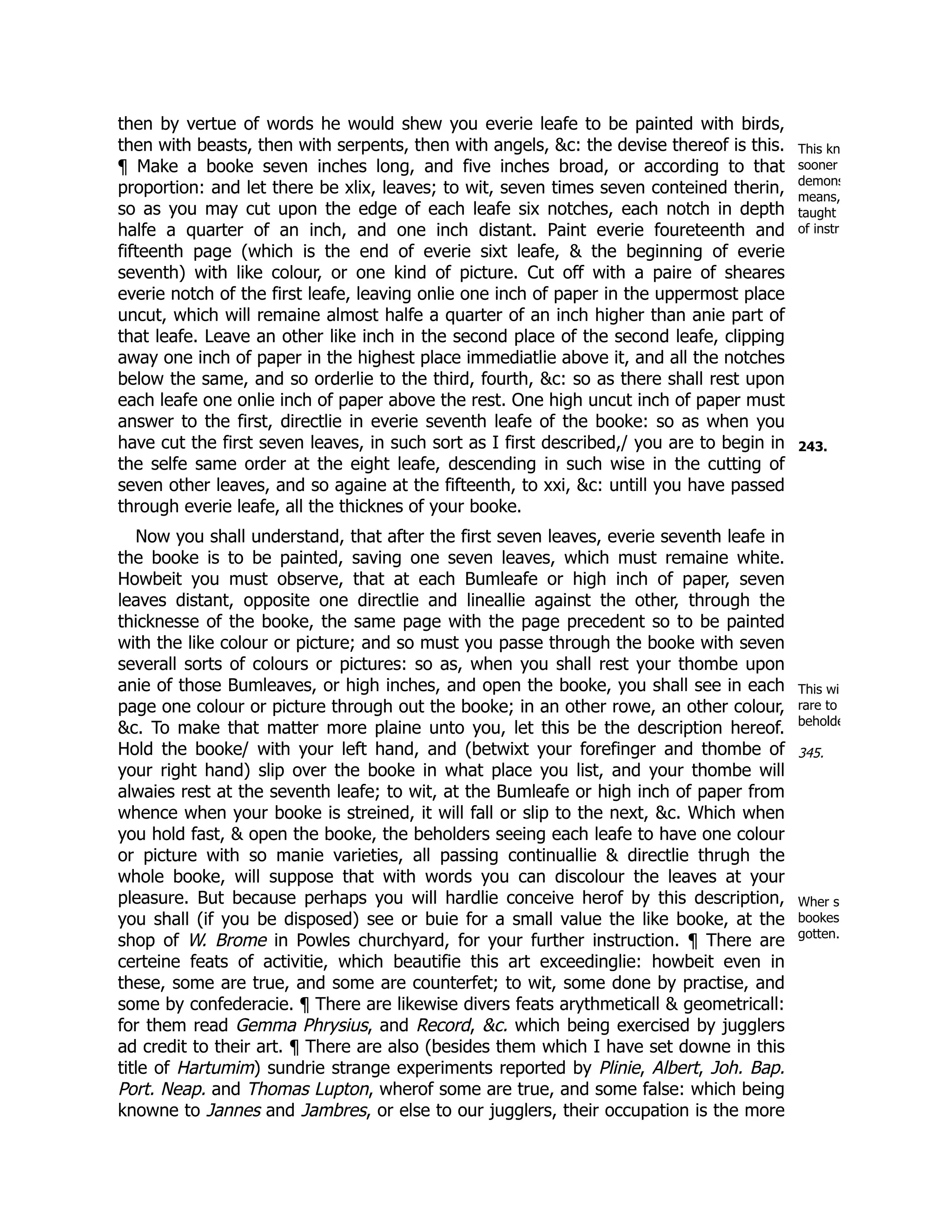 This kn
sooner
demons
means,
taught
of instr
243.
This wi
rare to
beholde
345.
Wher s
bookes
gotten.
then by vertue of words he would shew you everie leafe to be painted with birds,
then with beasts, then with serpents, then with angels, &c: the devise thereof is this.
¶ Make a booke seven inches long, and five inches broad, or according to that
proportion: and let there be xlix, leaves; to wit, seven times seven conteined therin,
so as you may cut upon the edge of each leafe six notches, each notch in depth
halfe a quarter of an inch, and one inch distant. Paint everie foureteenth and
fifteenth page (which is the end of everie sixt leafe, & the beginning of everie
seventh) with like colour, or one kind of picture. Cut off with a paire of sheares
everie notch of the first leafe, leaving onlie one inch of paper in the uppermost place
uncut, which will remaine almost halfe a quarter of an inch higher than anie part of
that leafe. Leave an other like inch in the second place of the second leafe, clipping
away one inch of paper in the highest place immediatlie above it, and all the notches
below the same, and so orderlie to the third, fourth, &c: so as there shall rest upon
each leafe one onlie inch of paper above the rest. One high uncut inch of paper must
answer to the first, directlie in everie seventh leafe of the booke: so as when you
have cut the first seven leaves, in such sort as I first described,/ you are to begin in
the selfe same order at the eight leafe, descending in such wise in the cutting of
seven other leaves, and so againe at the fifteenth, to xxi, &c: untill you have passed
through everie leafe, all the thicknes of your booke.
Now you shall understand, that after the first seven leaves, everie seventh leafe in
the booke is to be painted, saving one seven leaves, which must remaine white.
Howbeit you must observe, that at each Bumleafe or high inch of paper, seven
leaves distant, opposite one directlie and lineallie against the other, through the
thicknesse of the booke, the same page with the page precedent so to be painted
with the like colour or picture; and so must you passe through the booke with seven
severall sorts of colours or pictures: so as, when you shall rest your thombe upon
anie of those Bumleaves, or high inches, and open the booke, you shall see in each
page one colour or picture through out the booke; in an other rowe, an other colour,
&c. To make that matter more plaine unto you, let this be the description hereof.
Hold the booke/ with your left hand, and (betwixt your forefinger and thombe of
your right hand) slip over the booke in what place you list, and your thombe will
alwaies rest at the seventh leafe; to wit, at the Bumleafe or high inch of paper from
whence when your booke is streined, it will fall or slip to the next, &c. Which when
you hold fast, & open the booke, the beholders seeing each leafe to have one colour
or picture with so manie varieties, all passing continuallie & directlie thrugh the
whole booke, will suppose that with words you can discolour the leaves at your
pleasure. But because perhaps you will hardlie conceive herof by this description,
you shall (if you be disposed) see or buie for a small value the like booke, at the
shop of W. Brome in Powles churchyard, for your further instruction. ¶ There are
certeine feats of activitie, which beautifie this art exceedinglie: howbeit even in
these, some are true, and some are counterfet; to wit, some done by practise, and
some by confederacie. ¶ There are likewise divers feats arythmeticall & geometricall:
for them read Gemma Phrysius, and Record, &c. which being exercised by jugglers
ad credit to their art. ¶ There are also (besides them which I have set downe in this
title of Hartumim) sundrie strange experiments reported by Plinie, Albert, Joh. Bap.
Port. Neap. and Thomas Lupton, wherof some are true, and some false: which being
knowne to Jannes and Jambres, or else to our jugglers, their occupation is the more
 
