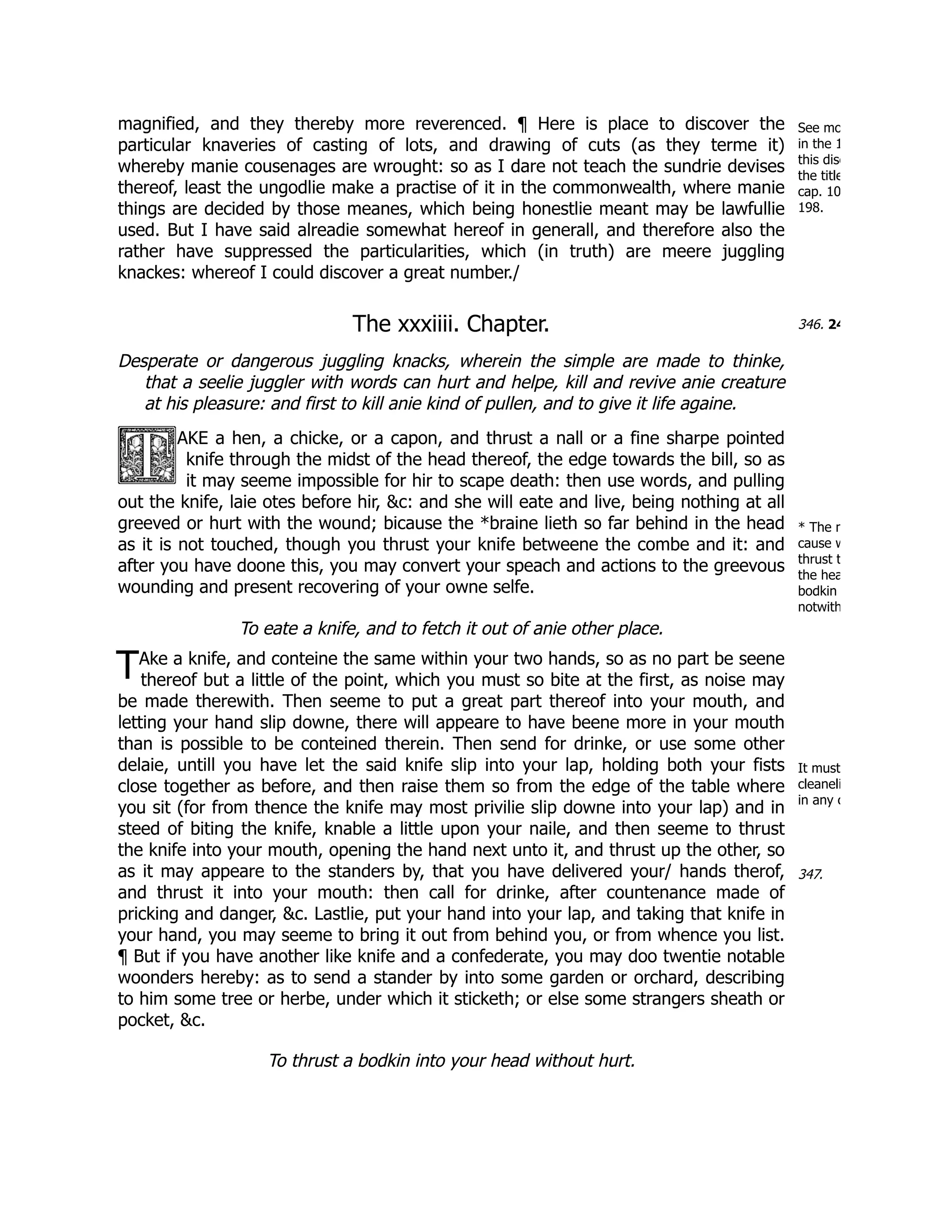 See mo
in the 1
this disc
the title
cap. 10
198.
346. 24
* The n
cause w
thrust t
the hea
bodkin
notwith
T
It must
cleaneli
in any c
347.
magnified, and they thereby more reverenced. ¶ Here is place to discover the
particular knaveries of casting of lots, and drawing of cuts (as they terme it)
whereby manie cousenages are wrought: so as I dare not teach the sundrie devises
thereof, least the ungodlie make a practise of it in the commonwealth, where manie
things are decided by those meanes, which being honestlie meant may be lawfullie
used. But I have said alreadie somewhat hereof in generall, and therefore also the
rather have suppressed the particularities, which (in truth) are meere juggling
knackes: whereof I could discover a great number./
The xxxiiii. Chapter.
Desperate or dangerous juggling knacks, wherein the simple are made to thinke,
that a seelie juggler with words can hurt and helpe, kill and revive anie creature
at his pleasure: and first to kill anie kind of pullen, and to give it life againe.
AKE a hen, a chicke, or a capon, and thrust a nall or a fine sharpe pointed
knife through the midst of the head thereof, the edge towards the bill, so as
it may seeme impossible for hir to scape death: then use words, and pulling
out the knife, laie otes before hir, &c: and she will eate and live, being nothing at all
greeved or hurt with the wound; bicause the *braine lieth so far behind in the head
as it is not touched, though you thrust your knife betweene the combe and it: and
after you have doone this, you may convert your speach and actions to the greevous
wounding and present recovering of your owne selfe.
To eate a knife, and to fetch it out of anie other place.
Ake a knife, and conteine the same within your two hands, so as no part be seene
thereof but a little of the point, which you must so bite at the first, as noise may
be made therewith. Then seeme to put a great part thereof into your mouth, and
letting your hand slip downe, there will appeare to have beene more in your mouth
than is possible to be conteined therein. Then send for drinke, or use some other
delaie, untill you have let the said knife slip into your lap, holding both your fists
close together as before, and then raise them so from the edge of the table where
you sit (for from thence the knife may most privilie slip downe into your lap) and in
steed of biting the knife, knable a little upon your naile, and then seeme to thrust
the knife into your mouth, opening the hand next unto it, and thrust up the other, so
as it may appeare to the standers by, that you have delivered your/ hands therof,
and thrust it into your mouth: then call for drinke, after countenance made of
pricking and danger, &c. Lastlie, put your hand into your lap, and taking that knife in
your hand, you may seeme to bring it out from behind you, or from whence you list.
¶ But if you have another like knife and a confederate, you may doo twentie notable
woonders hereby: as to send a stander by into some garden or orchard, describing
to him some tree or herbe, under which it sticketh; or else some strangers sheath or
pocket, &c.
To thrust a bodkin into your head without hurt.
 