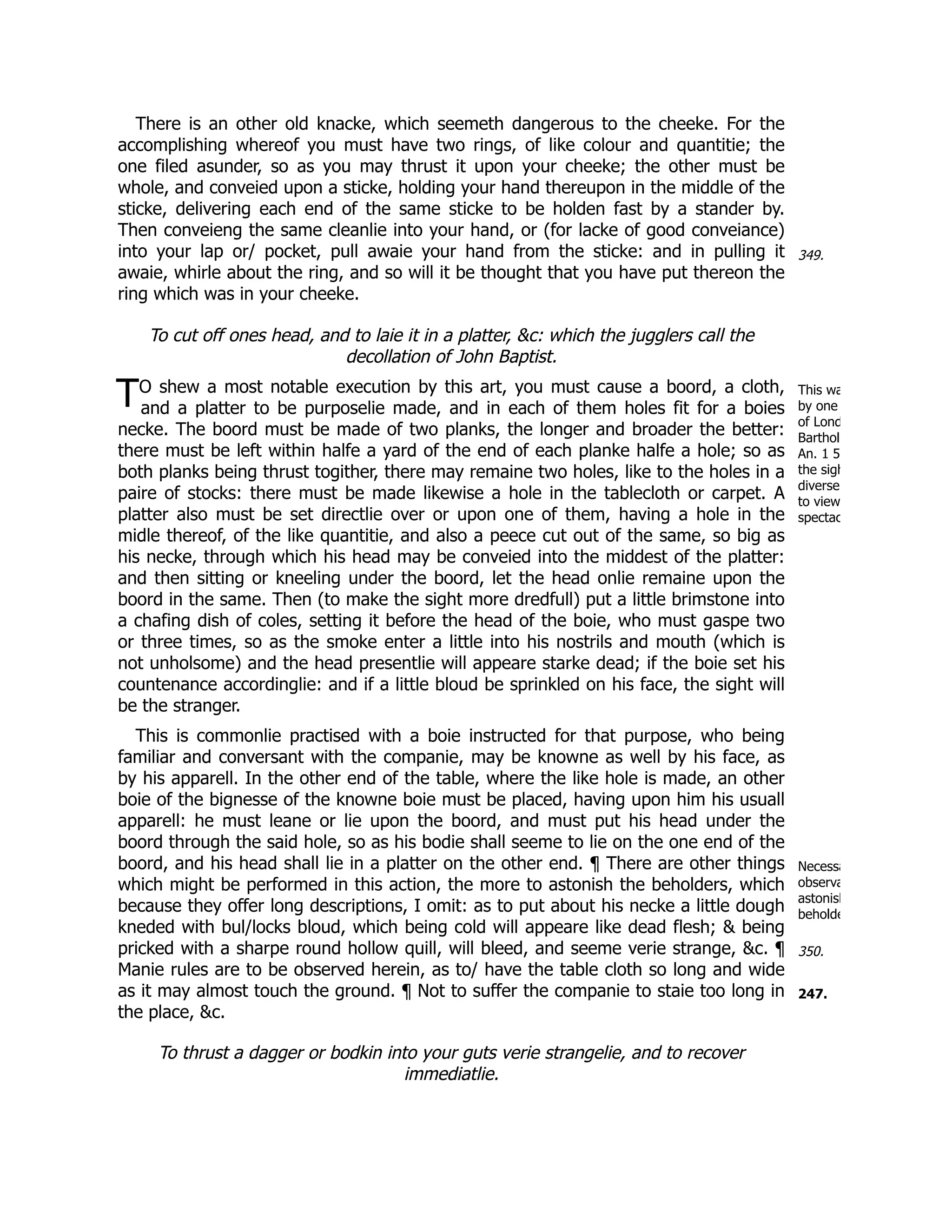 349.
T This wa
by one
of Lond
Barthol
An. 1 5
the sigh
diverse
to view
spectac
Necessa
observa
astonish
beholde
350.
247.
There is an other old knacke, which seemeth dangerous to the cheeke. For the
accomplishing whereof you must have two rings, of like colour and quantitie; the
one filed asunder, so as you may thrust it upon your cheeke; the other must be
whole, and conveied upon a sticke, holding your hand thereupon in the middle of the
sticke, delivering each end of the same sticke to be holden fast by a stander by.
Then conveieng the same cleanlie into your hand, or (for lacke of good conveiance)
into your lap or/ pocket, pull awaie your hand from the sticke: and in pulling it
awaie, whirle about the ring, and so will it be thought that you have put thereon the
ring which was in your cheeke.
To cut off ones head, and to laie it in a platter, &c: which the jugglers call the
decollation of John Baptist.
O shew a most notable execution by this art, you must cause a boord, a cloth,
and a platter to be purposelie made, and in each of them holes fit for a boies
necke. The boord must be made of two planks, the longer and broader the better:
there must be left within halfe a yard of the end of each planke halfe a hole; so as
both planks being thrust togither, there may remaine two holes, like to the holes in a
paire of stocks: there must be made likewise a hole in the tablecloth or carpet. A
platter also must be set directlie over or upon one of them, having a hole in the
midle thereof, of the like quantitie, and also a peece cut out of the same, so big as
his necke, through which his head may be conveied into the middest of the platter:
and then sitting or kneeling under the boord, let the head onlie remaine upon the
boord in the same. Then (to make the sight more dredfull) put a little brimstone into
a chafing dish of coles, setting it before the head of the boie, who must gaspe two
or three times, so as the smoke enter a little into his nostrils and mouth (which is
not unholsome) and the head presentlie will appeare starke dead; if the boie set his
countenance accordinglie: and if a little bloud be sprinkled on his face, the sight will
be the stranger.
This is commonlie practised with a boie instructed for that purpose, who being
familiar and conversant with the companie, may be knowne as well by his face, as
by his apparell. In the other end of the table, where the like hole is made, an other
boie of the bignesse of the knowne boie must be placed, having upon him his usuall
apparell: he must leane or lie upon the boord, and must put his head under the
boord through the said hole, so as his bodie shall seeme to lie on the one end of the
boord, and his head shall lie in a platter on the other end. ¶ There are other things
which might be performed in this action, the more to astonish the beholders, which
because they offer long descriptions, I omit: as to put about his necke a little dough
kneded with bul/locks bloud, which being cold will appeare like dead flesh; & being
pricked with a sharpe round hollow quill, will bleed, and seeme verie strange, &c. ¶
Manie rules are to be observed herein, as to/ have the table cloth so long and wide
as it may almost touch the ground. ¶ Not to suffer the companie to staie too long in
the place, &c.
To thrust a dagger or bodkin into your guts verie strangelie, and to recover
immediatlie.
 