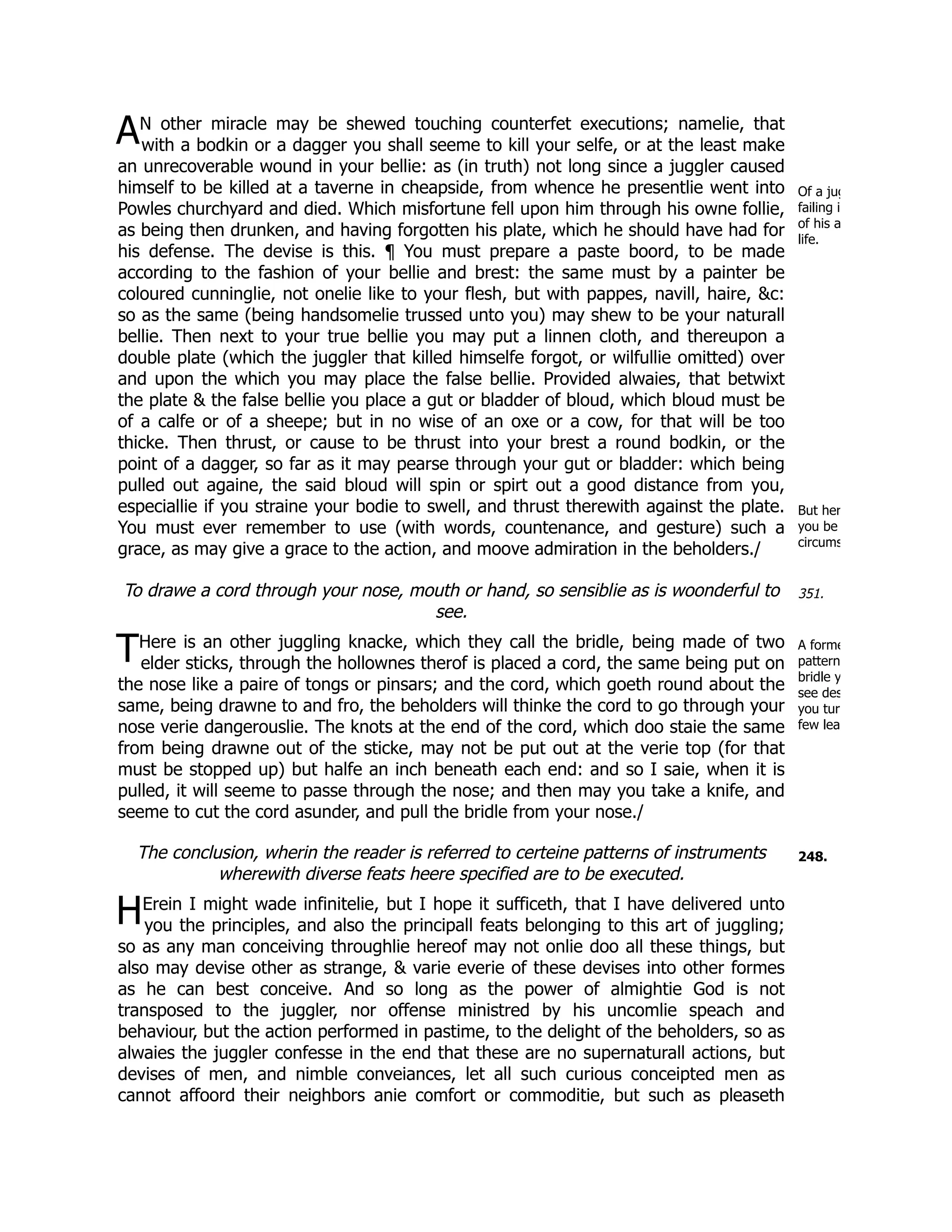 A
Of a jug
failing i
of his a
life.
But her
you be
circums
351.
T A forme
pattern
bridle y
see des
you tur
few lea
248.
H
N other miracle may be shewed touching counterfet executions; namelie, that
with a bodkin or a dagger you shall seeme to kill your selfe, or at the least make
an unrecoverable wound in your bellie: as (in truth) not long since a juggler caused
himself to be killed at a taverne in cheapside, from whence he presentlie went into
Powles churchyard and died. Which misfortune fell upon him through his owne follie,
as being then drunken, and having forgotten his plate, which he should have had for
his defense. The devise is this. ¶ You must prepare a paste boord, to be made
according to the fashion of your bellie and brest: the same must by a painter be
coloured cunninglie, not onelie like to your flesh, but with pappes, navill, haire, &c:
so as the same (being handsomelie trussed unto you) may shew to be your naturall
bellie. Then next to your true bellie you may put a linnen cloth, and thereupon a
double plate (which the juggler that killed himselfe forgot, or wilfullie omitted) over
and upon the which you may place the false bellie. Provided alwaies, that betwixt
the plate & the false bellie you place a gut or bladder of bloud, which bloud must be
of a calfe or of a sheepe; but in no wise of an oxe or a cow, for that will be too
thicke. Then thrust, or cause to be thrust into your brest a round bodkin, or the
point of a dagger, so far as it may pearse through your gut or bladder: which being
pulled out againe, the said bloud will spin or spirt out a good distance from you,
especiallie if you straine your bodie to swell, and thrust therewith against the plate.
You must ever remember to use (with words, countenance, and gesture) such a
grace, as may give a grace to the action, and moove admiration in the beholders./
To drawe a cord through your nose, mouth or hand, so sensiblie as is woonderful to
see.
Here is an other juggling knacke, which they call the bridle, being made of two
elder sticks, through the hollownes therof is placed a cord, the same being put on
the nose like a paire of tongs or pinsars; and the cord, which goeth round about the
same, being drawne to and fro, the beholders will thinke the cord to go through your
nose verie dangerouslie. The knots at the end of the cord, which doo staie the same
from being drawne out of the sticke, may not be put out at the verie top (for that
must be stopped up) but halfe an inch beneath each end: and so I saie, when it is
pulled, it will seeme to passe through the nose; and then may you take a knife, and
seeme to cut the cord asunder, and pull the bridle from your nose./
The conclusion, wherin the reader is referred to certeine patterns of instruments
wherewith diverse feats heere specified are to be executed.
Erein I might wade infinitelie, but I hope it sufficeth, that I have delivered unto
you the principles, and also the principall feats belonging to this art of juggling;
so as any man conceiving throughlie hereof may not onlie doo all these things, but
also may devise other as strange, & varie everie of these devises into other formes
as he can best conceive. And so long as the power of almightie God is not
transposed to the juggler, nor offense ministred by his uncomlie speach and
behaviour, but the action performed in pastime, to the delight of the beholders, so as
alwaies the juggler confesse in the end that these are no supernaturall actions, but
devises of men, and nimble conveiances, let all such curious conceipted men as
cannot affoord their neighbors anie comfort or commoditie, but such as pleaseth
 