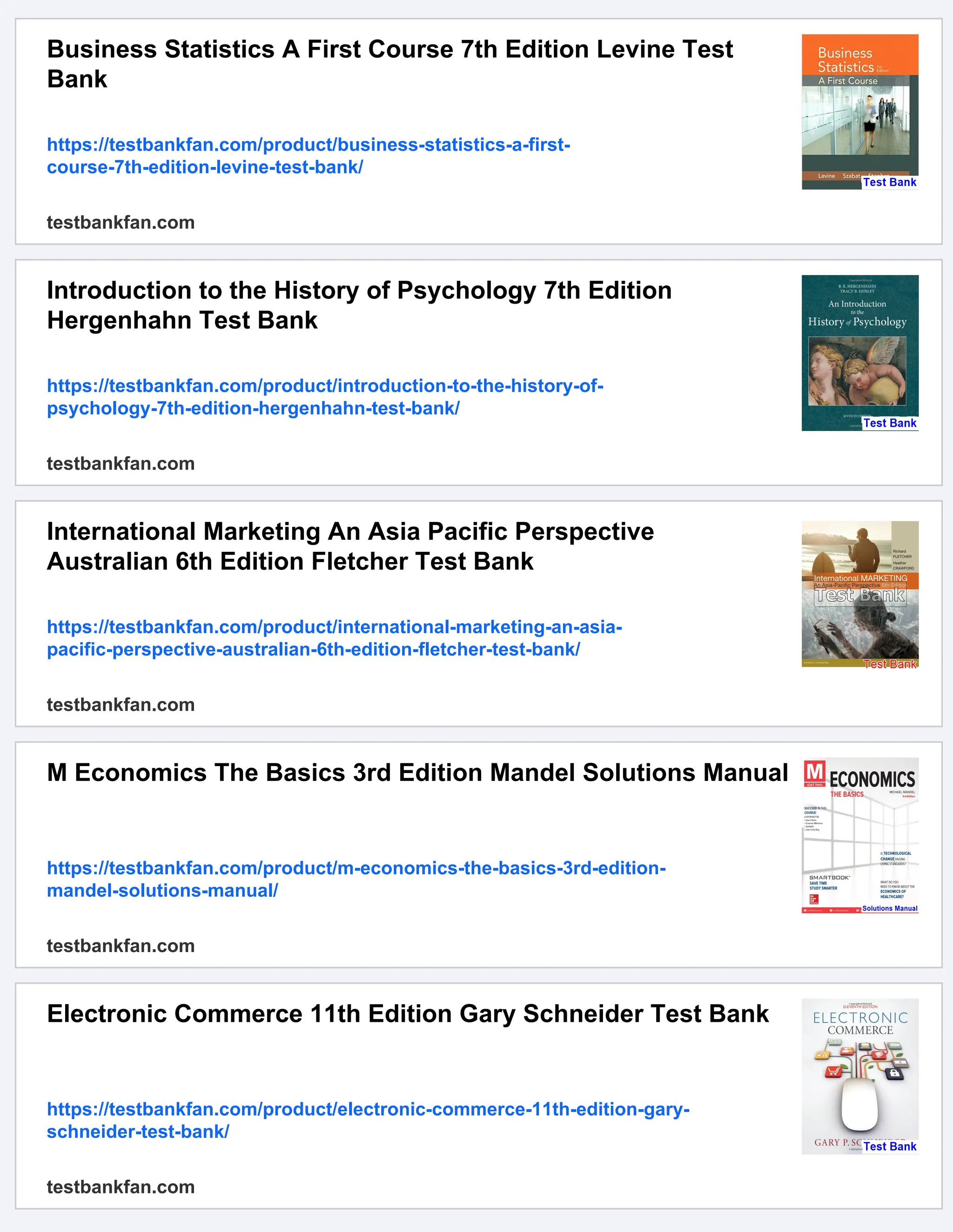 Business Statistics A First Course 7th Edition Levine Test
Bank
https://testbankfan.com/product/business-statistics-a-first-
course-7th-edition-levine-test-bank/
testbankfan.com
Introduction to the History of Psychology 7th Edition
Hergenhahn Test Bank
https://testbankfan.com/product/introduction-to-the-history-of-
psychology-7th-edition-hergenhahn-test-bank/
testbankfan.com
International Marketing An Asia Pacific Perspective
Australian 6th Edition Fletcher Test Bank
https://testbankfan.com/product/international-marketing-an-asia-
pacific-perspective-australian-6th-edition-fletcher-test-bank/
testbankfan.com
M Economics The Basics 3rd Edition Mandel Solutions Manual
https://testbankfan.com/product/m-economics-the-basics-3rd-edition-
mandel-solutions-manual/
testbankfan.com
Electronic Commerce 11th Edition Gary Schneider Test Bank
https://testbankfan.com/product/electronic-commerce-11th-edition-gary-
schneider-test-bank/
testbankfan.com
 