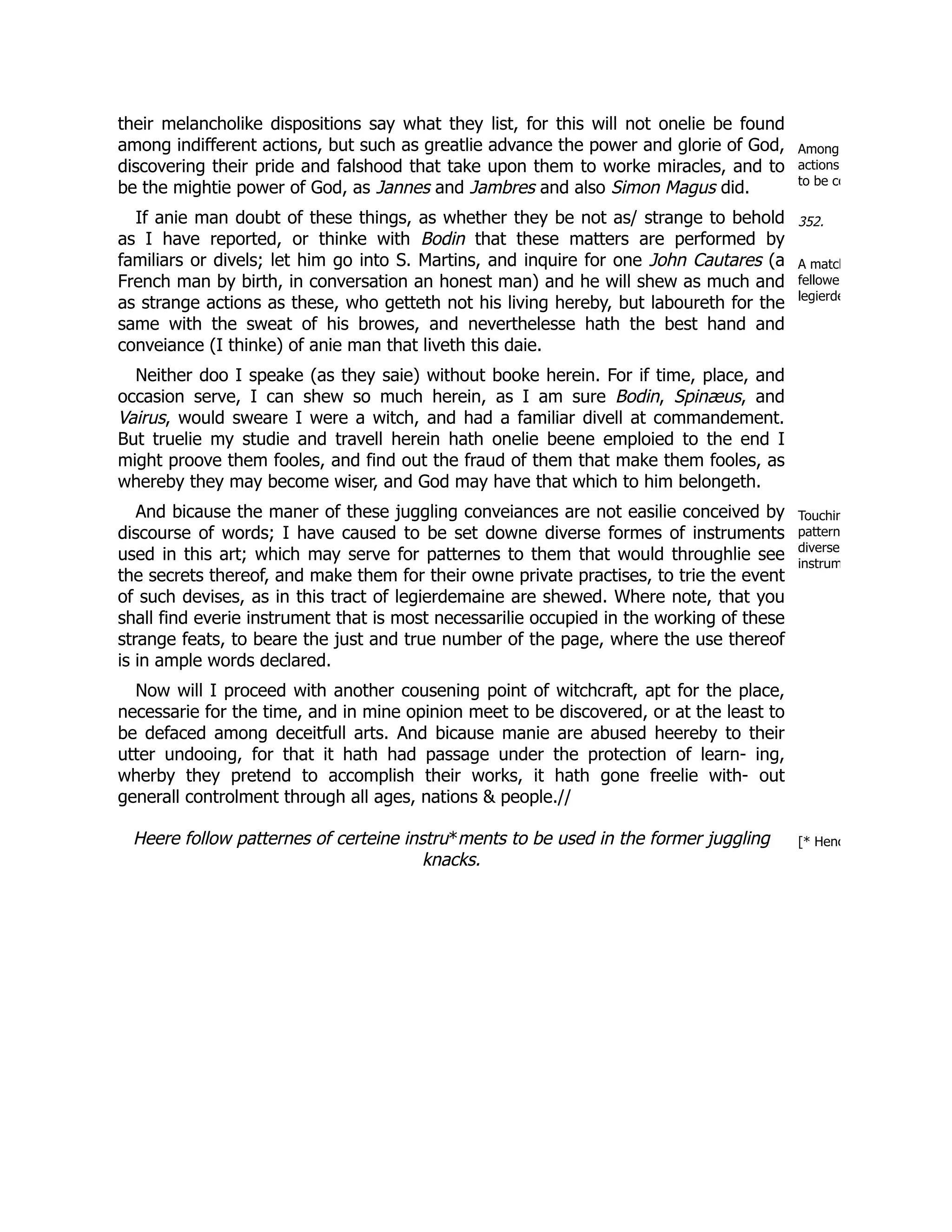Among
actions
to be co
352.
A match
fellowe
legierde
Touchin
pattern
diverse
instrum
[* Henc
their melancholike dispositions say what they list, for this will not onelie be found
among indifferent actions, but such as greatlie advance the power and glorie of God,
discovering their pride and falshood that take upon them to worke miracles, and to
be the mightie power of God, as Jannes and Jambres and also Simon Magus did.
If anie man doubt of these things, as whether they be not as/ strange to behold
as I have reported, or thinke with Bodin that these matters are performed by
familiars or divels; let him go into S. Martins, and inquire for one John Cautares (a
French man by birth, in conversation an honest man) and he will shew as much and
as strange actions as these, who getteth not his living hereby, but laboureth for the
same with the sweat of his browes, and neverthelesse hath the best hand and
conveiance (I thinke) of anie man that liveth this daie.
Neither doo I speake (as they saie) without booke herein. For if time, place, and
occasion serve, I can shew so much herein, as I am sure Bodin, Spinæus, and
Vairus, would sweare I were a witch, and had a familiar divell at commandement.
But truelie my studie and travell herein hath onelie beene emploied to the end I
might proove them fooles, and find out the fraud of them that make them fooles, as
whereby they may become wiser, and God may have that which to him belongeth.
And bicause the maner of these juggling conveiances are not easilie conceived by
discourse of words; I have caused to be set downe diverse formes of instruments
used in this art; which may serve for patternes to them that would throughlie see
the secrets thereof, and make them for their owne private practises, to trie the event
of such devises, as in this tract of legierdemaine are shewed. Where note, that you
shall find everie instrument that is most necessarilie occupied in the working of these
strange feats, to beare the just and true number of the page, where the use thereof
is in ample words declared.
Now will I proceed with another cousening point of witchcraft, apt for the place,
necessarie for the time, and in mine opinion meet to be discovered, or at the least to
be defaced among deceitfull arts. And bicause manie are abused heereby to their
utter undooing, for that it hath had passage under the protection of learn- ing,
wherby they pretend to accomplish their works, it hath gone freelie with- out
generall controlment through all ages, nations & people.//
Heere follow patternes of certeine instru*ments to be used in the former juggling
knacks.
 
