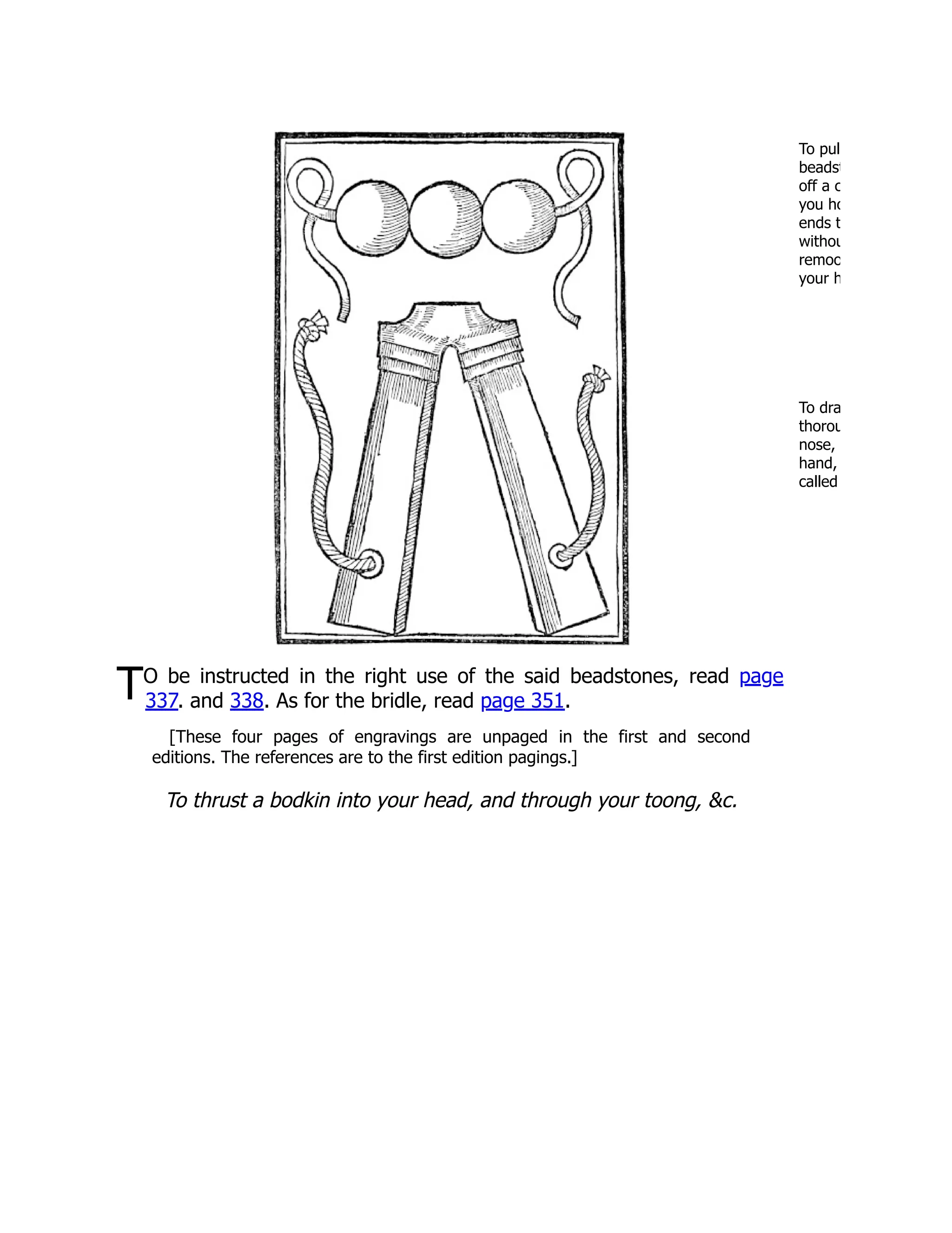 To pul
beadst
off a c
you ho
ends t
withou
remoo
your h
To dra
thorou
nose,
hand,
called
TO be instructed in the right use of the said beadstones, read page
337. and 338. As for the bridle, read page 351.
[These four pages of engravings are unpaged in the first and second
editions. The references are to the first edition pagings.]
To thrust a bodkin into your head, and through your toong, &c.
 