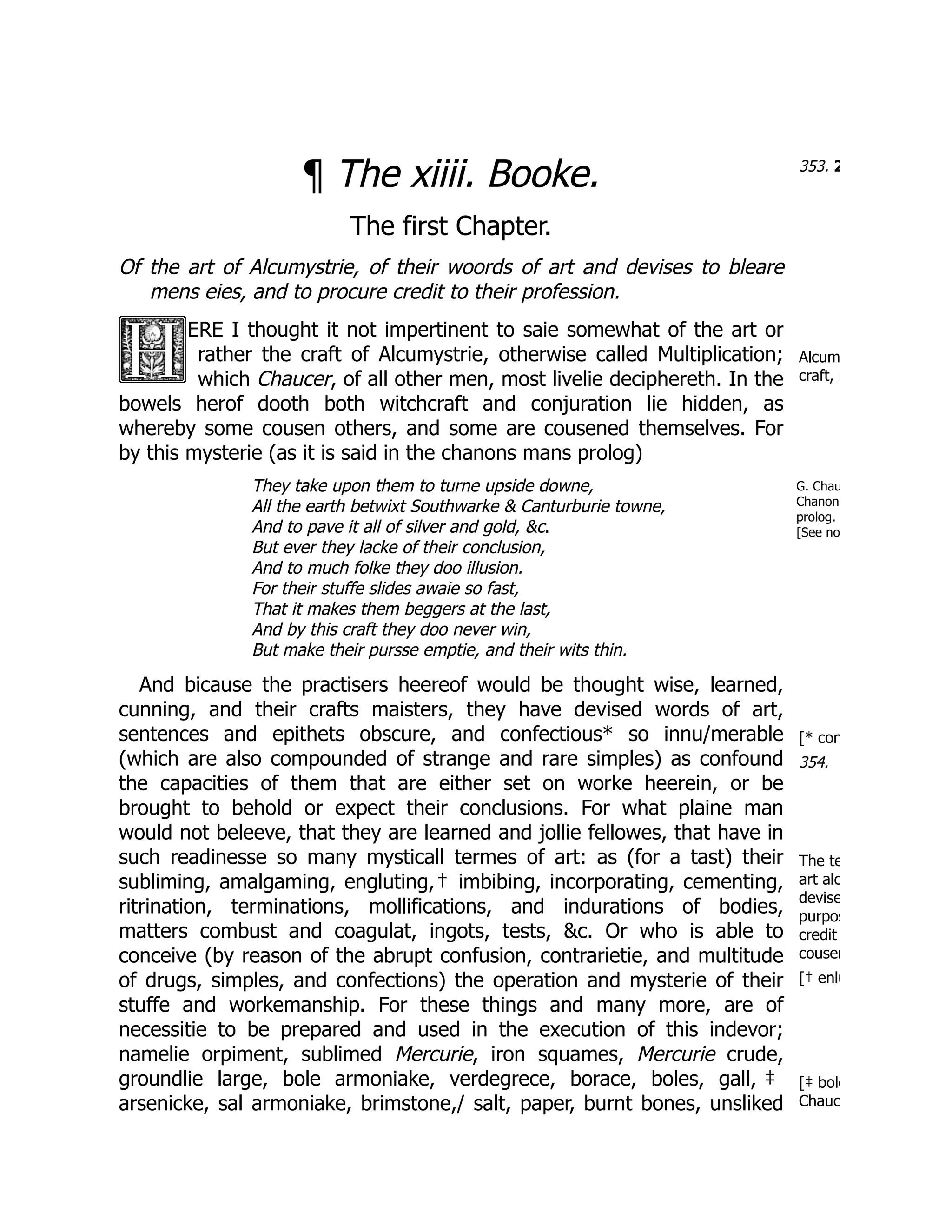 353. 2
Alcum
craft, n
G. Chau
Chanons
prolog.
[See no
[* con
354.
The te
art alc
devise
purpos
credit
cousen
[† enlu
[‡ bole
Chauc
¶ The xiiii. Booke.
The first Chapter.
Of the art of Alcumystrie, of their woords of art and devises to bleare
mens eies, and to procure credit to their profession.
ERE I thought it not impertinent to saie somewhat of the art or
rather the craft of Alcumystrie, otherwise called Multiplication;
which Chaucer, of all other men, most livelie deciphereth. In the
bowels herof dooth both witchcraft and conjuration lie hidden, as
whereby some cousen others, and some are cousened themselves. For
by this mysterie (as it is said in the chanons mans prolog)
They take upon them to turne upside downe,
All the earth betwixt Southwarke & Canturburie towne,
And to pave it all of silver and gold, &c.
But ever they lacke of their conclusion,
And to much folke they doo illusion.
For their stuffe slides awaie so fast,
That it makes them beggers at the last,
And by this craft they doo never win,
But make their pursse emptie, and their wits thin.
And bicause the practisers heereof would be thought wise, learned,
cunning, and their crafts maisters, they have devised words of art,
sentences and epithets obscure, and confectious* so innu/merable
(which are also compounded of strange and rare simples) as confound
the capacities of them that are either set on worke heerein, or be
brought to behold or expect their conclusions. For what plaine man
would not beleeve, that they are learned and jollie fellowes, that have in
such readinesse so many mysticall termes of art: as (for a tast) their
subliming, amalgaming, engluting,† imbibing, incorporating, cementing,
ritrination, terminations, mollifications, and indurations of bodies,
matters combust and coagulat, ingots, tests, &c. Or who is able to
conceive (by reason of the abrupt confusion, contrarietie, and multitude
of drugs, simples, and confections) the operation and mysterie of their
stuffe and workemanship. For these things and many more, are of
necessitie to be prepared and used in the execution of this indevor;
namelie orpiment, sublimed Mercurie, iron squames, Mercurie crude,
groundlie large, bole armoniake, verdegrece, borace, boles, gall, ‡
arsenicke, sal armoniake, brimstone,/ salt, paper, burnt bones, unsliked
 