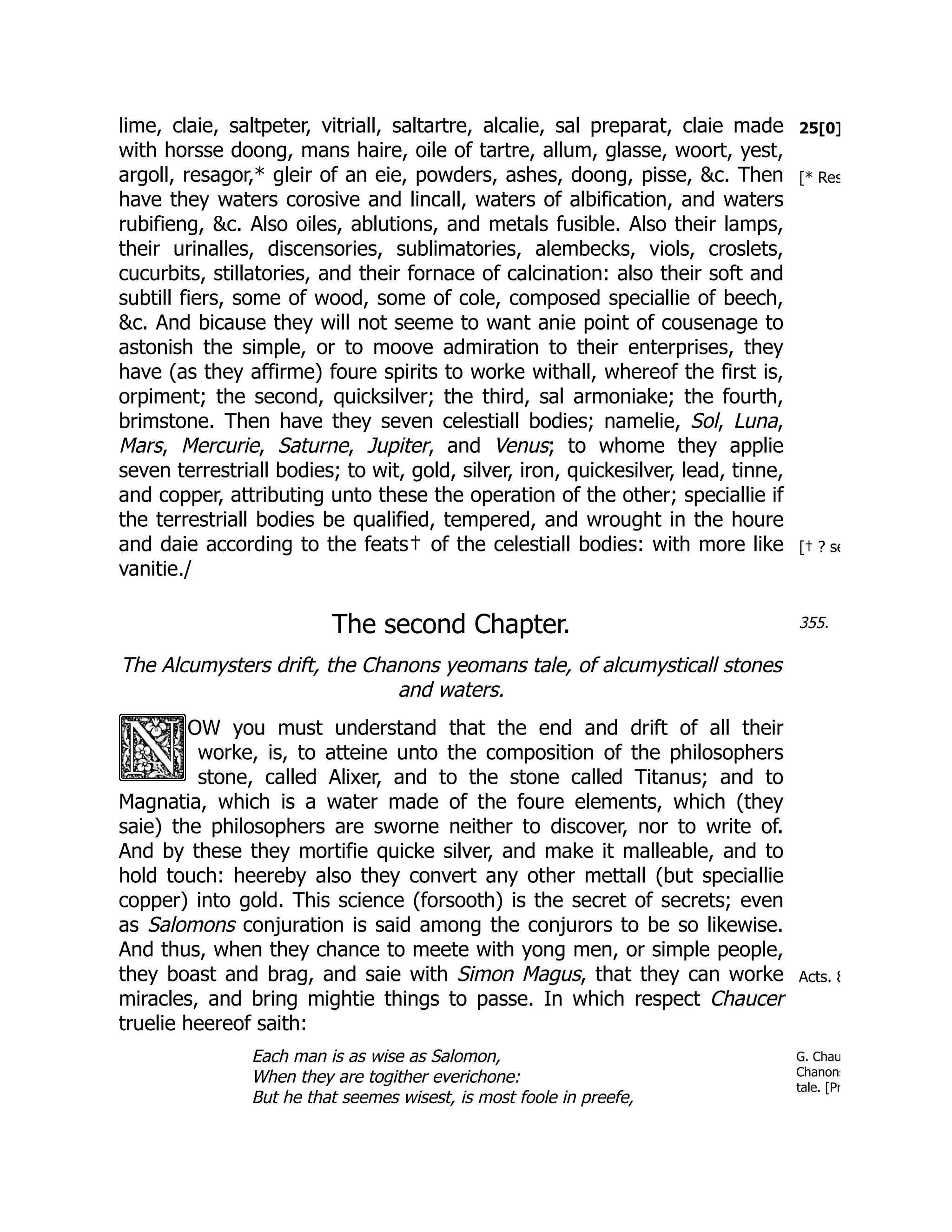 25[0]
[* Res
[† ? se
355.
Acts. 8
G. Chau
Chanons
tale. [Pr
lime, claie, saltpeter, vitriall, saltartre, alcalie, sal preparat, claie made
with horsse doong, mans haire, oile of tartre, allum, glasse, woort, yest,
argoll, resagor,* gleir of an eie, powders, ashes, doong, pisse, &c. Then
have they waters corosive and lincall, waters of albification, and waters
rubifieng, &c. Also oiles, ablutions, and metals fusible. Also their lamps,
their urinalles, discensories, sublimatories, alembecks, viols, croslets,
cucurbits, stillatories, and their fornace of calcination: also their soft and
subtill fiers, some of wood, some of cole, composed speciallie of beech,
&c. And bicause they will not seeme to want anie point of cousenage to
astonish the simple, or to moove admiration to their enterprises, they
have (as they affirme) foure spirits to worke withall, whereof the first is,
orpiment; the second, quicksilver; the third, sal armoniake; the fourth,
brimstone. Then have they seven celestiall bodies; namelie, Sol, Luna,
Mars, Mercurie, Saturne, Jupiter, and Venus; to whome they applie
seven terrestriall bodies; to wit, gold, silver, iron, quickesilver, lead, tinne,
and copper, attributing unto these the operation of the other; speciallie if
the terrestriall bodies be qualified, tempered, and wrought in the houre
and daie according to the feats† of the celestiall bodies: with more like
vanitie./
The second Chapter.
The Alcumysters drift, the Chanons yeomans tale, of alcumysticall stones
and waters.
OW you must understand that the end and drift of all their
worke, is, to atteine unto the composition of the philosophers
stone, called Alixer, and to the stone called Titanus; and to
Magnatia, which is a water made of the foure elements, which (they
saie) the philosophers are sworne neither to discover, nor to write of.
And by these they mortifie quicke silver, and make it malleable, and to
hold touch: heereby also they convert any other mettall (but speciallie
copper) into gold. This science (forsooth) is the secret of secrets; even
as Salomons conjuration is said among the conjurors to be so likewise.
And thus, when they chance to meete with yong men, or simple people,
they boast and brag, and saie with Simon Magus, that they can worke
miracles, and bring mightie things to passe. In which respect Chaucer
truelie heereof saith:
Each man is as wise as Salomon,
When they are togither everichone:
But he that seemes wisest, is most foole in preefe,
 