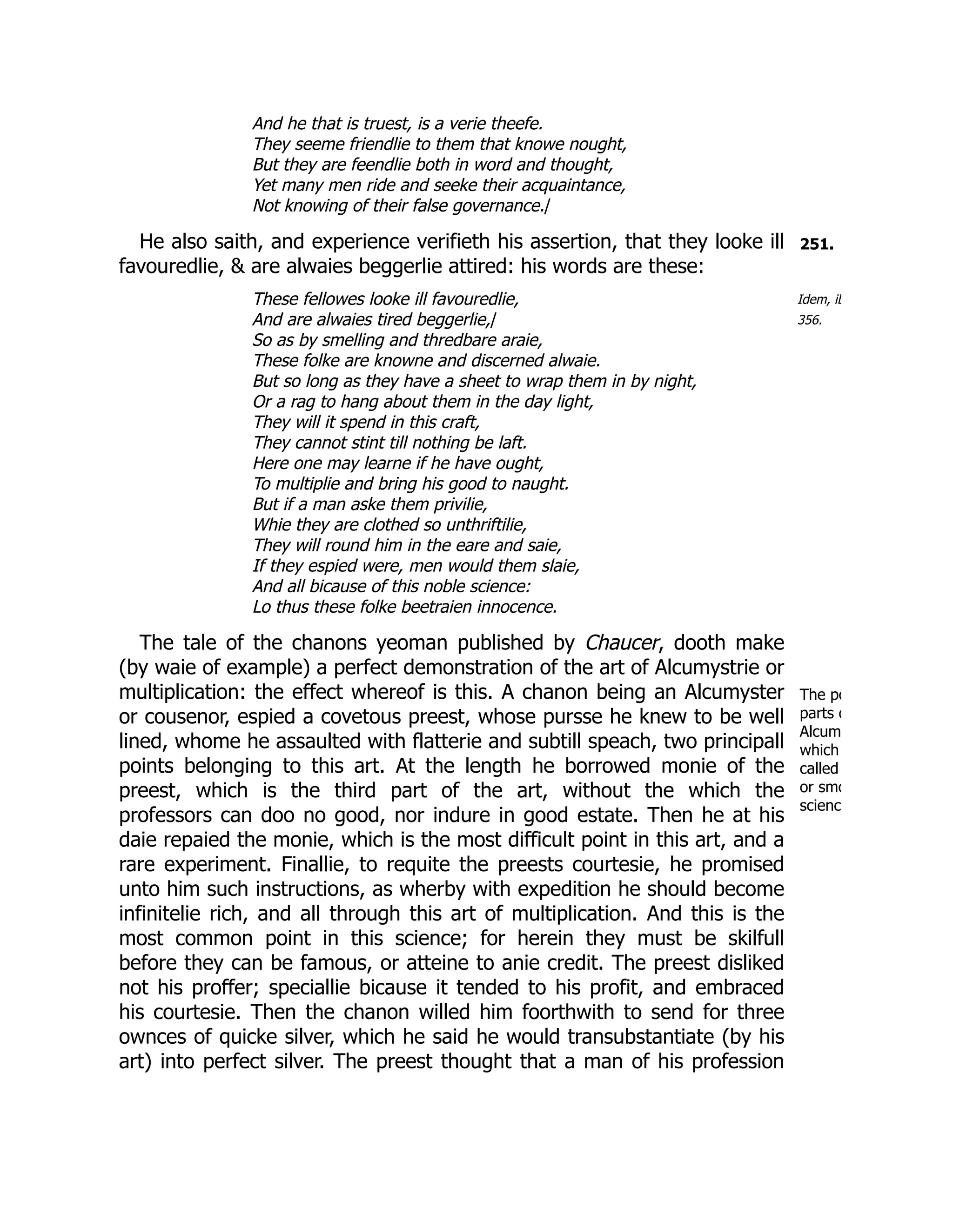 251.
Idem, ib
356.
The po
parts o
Alcum
which
called
or smo
scienc
And he that is truest, is a verie theefe.
They seeme friendlie to them that knowe nought,
But they are feendlie both in word and thought,
Yet many men ride and seeke their acquaintance,
Not knowing of their false governance./
He also saith, and experience verifieth his assertion, that they looke ill
favouredlie, & are alwaies beggerlie attired: his words are these:
These fellowes looke ill favouredlie,
And are alwaies tired beggerlie,/
So as by smelling and thredbare araie,
These folke are knowne and discerned alwaie.
But so long as they have a sheet to wrap them in by night,
Or a rag to hang about them in the day light,
They will it spend in this craft,
They cannot stint till nothing be laft.
Here one may learne if he have ought,
To multiplie and bring his good to naught.
But if a man aske them privilie,
Whie they are clothed so unthriftilie,
They will round him in the eare and saie,
If they espied were, men would them slaie,
And all bicause of this noble science:
Lo thus these folke beetraien innocence.
The tale of the chanons yeoman published by Chaucer, dooth make
(by waie of example) a perfect demonstration of the art of Alcumystrie or
multiplication: the effect whereof is this. A chanon being an Alcumyster
or cousenor, espied a covetous preest, whose pursse he knew to be well
lined, whome he assaulted with flatterie and subtill speach, two principall
points belonging to this art. At the length he borrowed monie of the
preest, which is the third part of the art, without the which the
professors can doo no good, nor indure in good estate. Then he at his
daie repaied the monie, which is the most difficult point in this art, and a
rare experiment. Finallie, to requite the preests courtesie, he promised
unto him such instructions, as wherby with expedition he should become
infinitelie rich, and all through this art of multiplication. And this is the
most common point in this science; for herein they must be skilfull
before they can be famous, or atteine to anie credit. The preest disliked
not his proffer; speciallie bicause it tended to his profit, and embraced
his courtesie. Then the chanon willed him foorthwith to send for three
ownces of quicke silver, which he said he would transubstantiate (by his
art) into perfect silver. The preest thought that a man of his profession
 