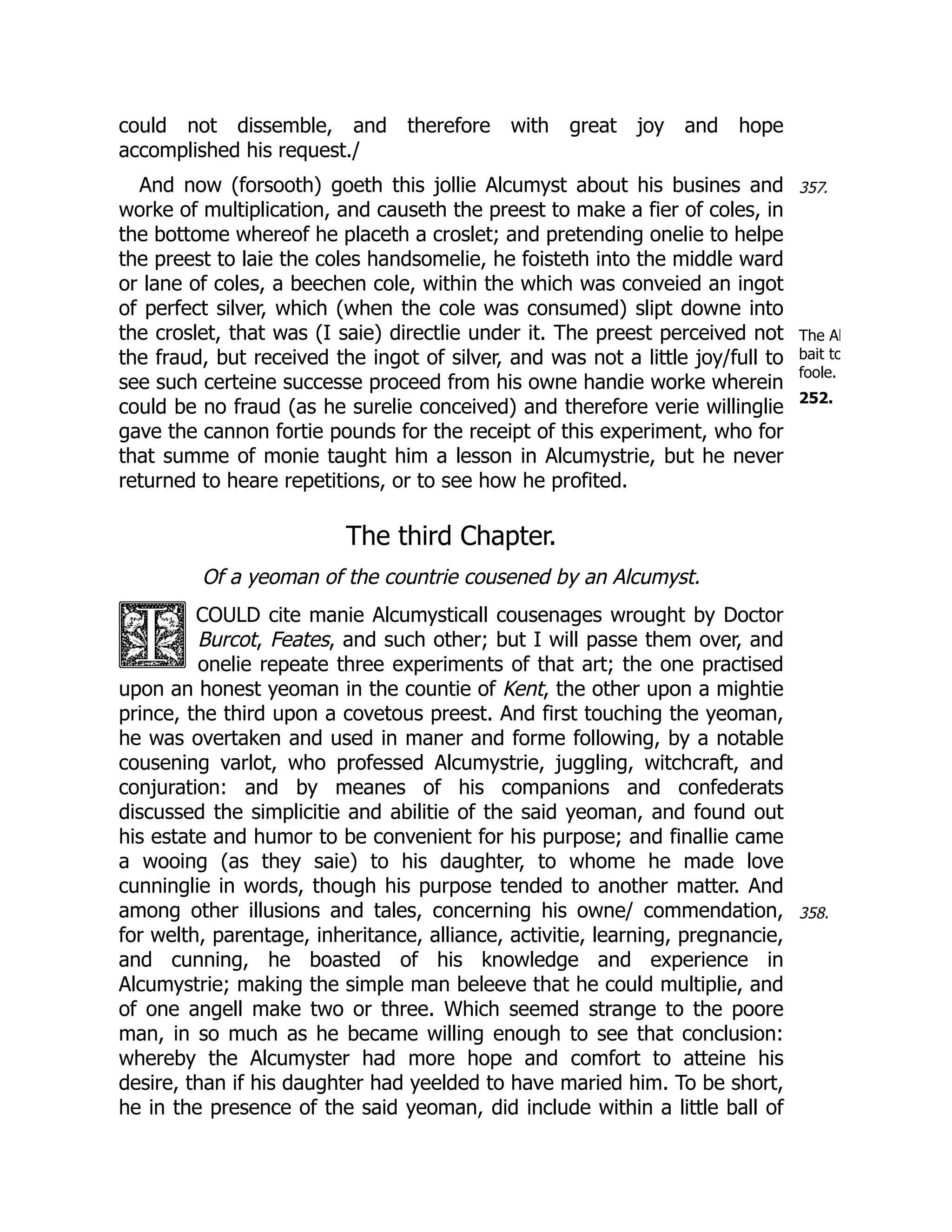357.
The Al
bait to
foole.
252.
358.
could not dissemble, and therefore with great joy and hope
accomplished his request./
And now (forsooth) goeth this jollie Alcumyst about his busines and
worke of multiplication, and causeth the preest to make a fier of coles, in
the bottome whereof he placeth a croslet; and pretending onelie to helpe
the preest to laie the coles handsomelie, he foisteth into the middle ward
or lane of coles, a beechen cole, within the which was conveied an ingot
of perfect silver, which (when the cole was consumed) slipt downe into
the croslet, that was (I saie) directlie under it. The preest perceived not
the fraud, but received the ingot of silver, and was not a little joy/full to
see such certeine successe proceed from his owne handie worke wherein
could be no fraud (as he surelie conceived) and therefore verie willinglie
gave the cannon fortie pounds for the receipt of this experiment, who for
that summe of monie taught him a lesson in Alcumystrie, but he never
returned to heare repetitions, or to see how he profited.
The third Chapter.
Of a yeoman of the countrie cousened by an Alcumyst.
COULD cite manie Alcumysticall cousenages wrought by Doctor
Burcot, Feates, and such other; but I will passe them over, and
onelie repeate three experiments of that art; the one practised
upon an honest yeoman in the countie of Kent, the other upon a mightie
prince, the third upon a covetous preest. And first touching the yeoman,
he was overtaken and used in maner and forme following, by a notable
cousening varlot, who professed Alcumystrie, juggling, witchcraft, and
conjuration: and by meanes of his companions and confederats
discussed the simplicitie and abilitie of the said yeoman, and found out
his estate and humor to be convenient for his purpose; and finallie came
a wooing (as they saie) to his daughter, to whome he made love
cunninglie in words, though his purpose tended to another matter. And
among other illusions and tales, concerning his owne/ commendation,
for welth, parentage, inheritance, alliance, activitie, learning, pregnancie,
and cunning, he boasted of his knowledge and experience in
Alcumystrie; making the simple man beleeve that he could multiplie, and
of one angell make two or three. Which seemed strange to the poore
man, in so much as he became willing enough to see that conclusion:
whereby the Alcumyster had more hope and comfort to atteine his
desire, than if his daughter had yeelded to have maried him. To be short,
he in the presence of the said yeoman, did include within a little ball of
 