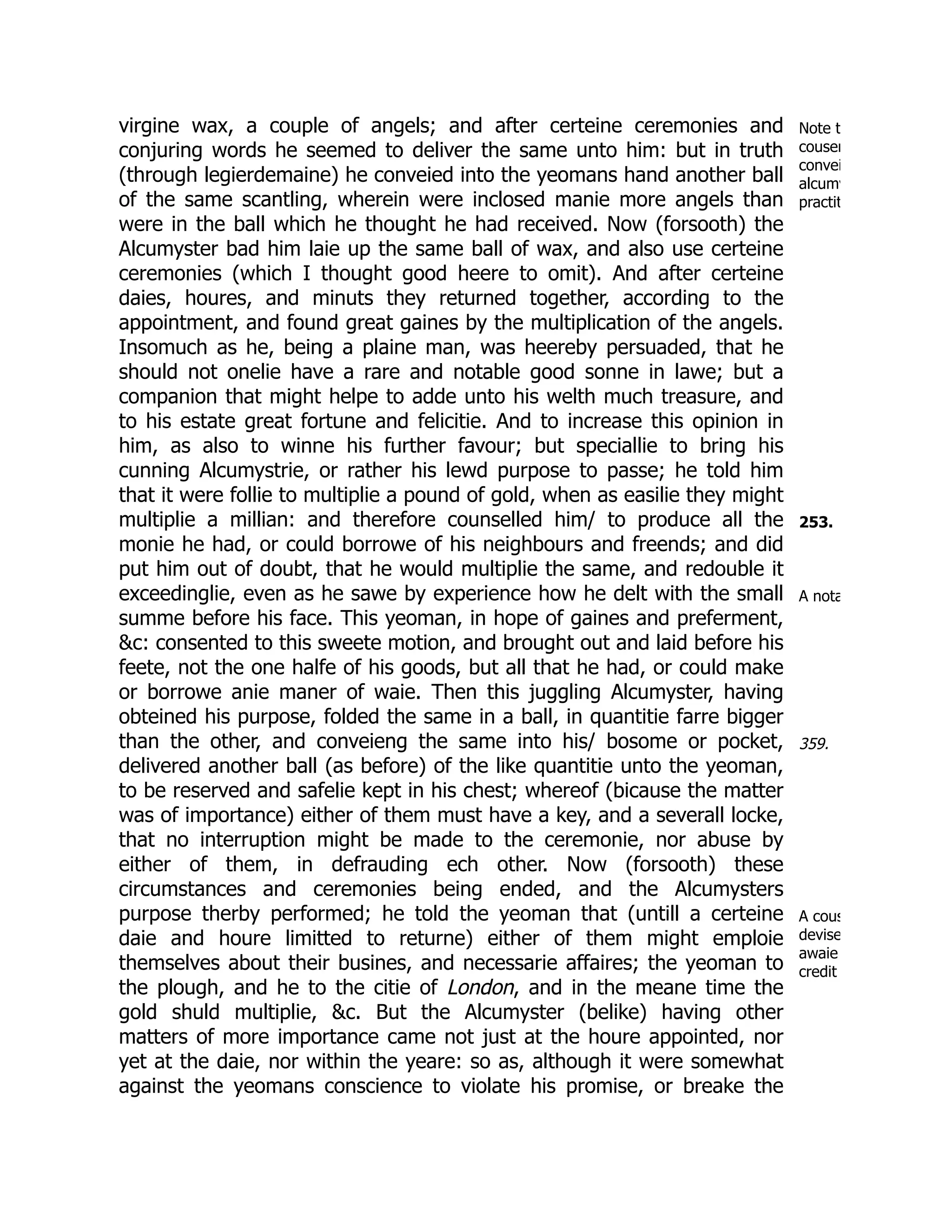 Note t
cousen
convei
alcumy
practit
253.
A nota
359.
A cous
devise
awaie
credit
virgine wax, a couple of angels; and after certeine ceremonies and
conjuring words he seemed to deliver the same unto him: but in truth
(through legierdemaine) he conveied into the yeomans hand another ball
of the same scantling, wherein were inclosed manie more angels than
were in the ball which he thought he had received. Now (forsooth) the
Alcumyster bad him laie up the same ball of wax, and also use certeine
ceremonies (which I thought good heere to omit). And after certeine
daies, houres, and minuts they returned together, according to the
appointment, and found great gaines by the multiplication of the angels.
Insomuch as he, being a plaine man, was heereby persuaded, that he
should not onelie have a rare and notable good sonne in lawe; but a
companion that might helpe to adde unto his welth much treasure, and
to his estate great fortune and felicitie. And to increase this opinion in
him, as also to winne his further favour; but speciallie to bring his
cunning Alcumystrie, or rather his lewd purpose to passe; he told him
that it were follie to multiplie a pound of gold, when as easilie they might
multiplie a millian: and therefore counselled him/ to produce all the
monie he had, or could borrowe of his neighbours and freends; and did
put him out of doubt, that he would multiplie the same, and redouble it
exceedinglie, even as he sawe by experience how he delt with the small
summe before his face. This yeoman, in hope of gaines and preferment,
&c: consented to this sweete motion, and brought out and laid before his
feete, not the one halfe of his goods, but all that he had, or could make
or borrowe anie maner of waie. Then this juggling Alcumyster, having
obteined his purpose, folded the same in a ball, in quantitie farre bigger
than the other, and conveieng the same into his/ bosome or pocket,
delivered another ball (as before) of the like quantitie unto the yeoman,
to be reserved and safelie kept in his chest; whereof (bicause the matter
was of importance) either of them must have a key, and a severall locke,
that no interruption might be made to the ceremonie, nor abuse by
either of them, in defrauding ech other. Now (forsooth) these
circumstances and ceremonies being ended, and the Alcumysters
purpose therby performed; he told the yeoman that (untill a certeine
daie and houre limitted to returne) either of them might emploie
themselves about their busines, and necessarie affaires; the yeoman to
the plough, and he to the citie of London, and in the meane time the
gold shuld multiplie, &c. But the Alcumyster (belike) having other
matters of more importance came not just at the houre appointed, nor
yet at the daie, nor within the yeare: so as, although it were somewhat
against the yeomans conscience to violate his promise, or breake the
 