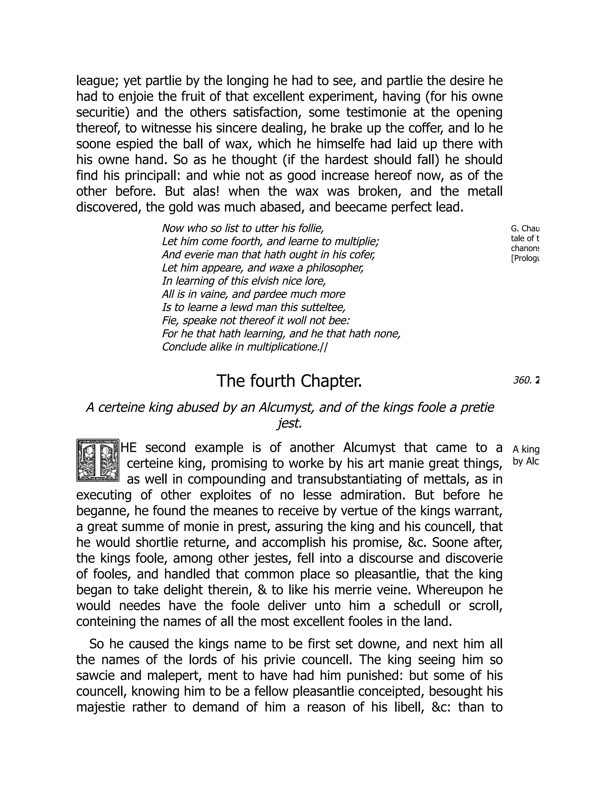 G. Chau
tale of t
chanons
[Prologu
360. 2
A king
by Alc
league; yet partlie by the longing he had to see, and partlie the desire he
had to enjoie the fruit of that excellent experiment, having (for his owne
securitie) and the others satisfaction, some testimonie at the opening
thereof, to witnesse his sincere dealing, he brake up the coffer, and lo he
soone espied the ball of wax, which he himselfe had laid up there with
his owne hand. So as he thought (if the hardest should fall) he should
find his principall: and whie not as good increase hereof now, as of the
other before. But alas! when the wax was broken, and the metall
discovered, the gold was much abased, and beecame perfect lead.
Now who so list to utter his follie,
Let him come foorth, and learne to multiplie;
And everie man that hath ought in his cofer,
Let him appeare, and waxe a philosopher,
In learning of this elvish nice lore,
All is in vaine, and pardee much more
Is to learne a lewd man this sutteltee,
Fie, speake not thereof it woll not bee:
For he that hath learning, and he that hath none,
Conclude alike in multiplicatione.//
The fourth Chapter.
A certeine king abused by an Alcumyst, and of the kings foole a pretie
jest.
HE second example is of another Alcumyst that came to a
certeine king, promising to worke by his art manie great things,
as well in compounding and transubstantiating of mettals, as in
executing of other exploites of no lesse admiration. But before he
beganne, he found the meanes to receive by vertue of the kings warrant,
a great summe of monie in prest, assuring the king and his councell, that
he would shortlie returne, and accomplish his promise, &c. Soone after,
the kings foole, among other jestes, fell into a discourse and discoverie
of fooles, and handled that common place so pleasantlie, that the king
began to take delight therein, & to like his merrie veine. Whereupon he
would needes have the foole deliver unto him a schedull or scroll,
conteining the names of all the most excellent fooles in the land.
So he caused the kings name to be first set downe, and next him all
the names of the lords of his privie councell. The king seeing him so
sawcie and malepert, ment to have had him punished: but some of his
councell, knowing him to be a fellow pleasantlie conceipted, besought his
majestie rather to demand of him a reason of his libell, &c: than to
 