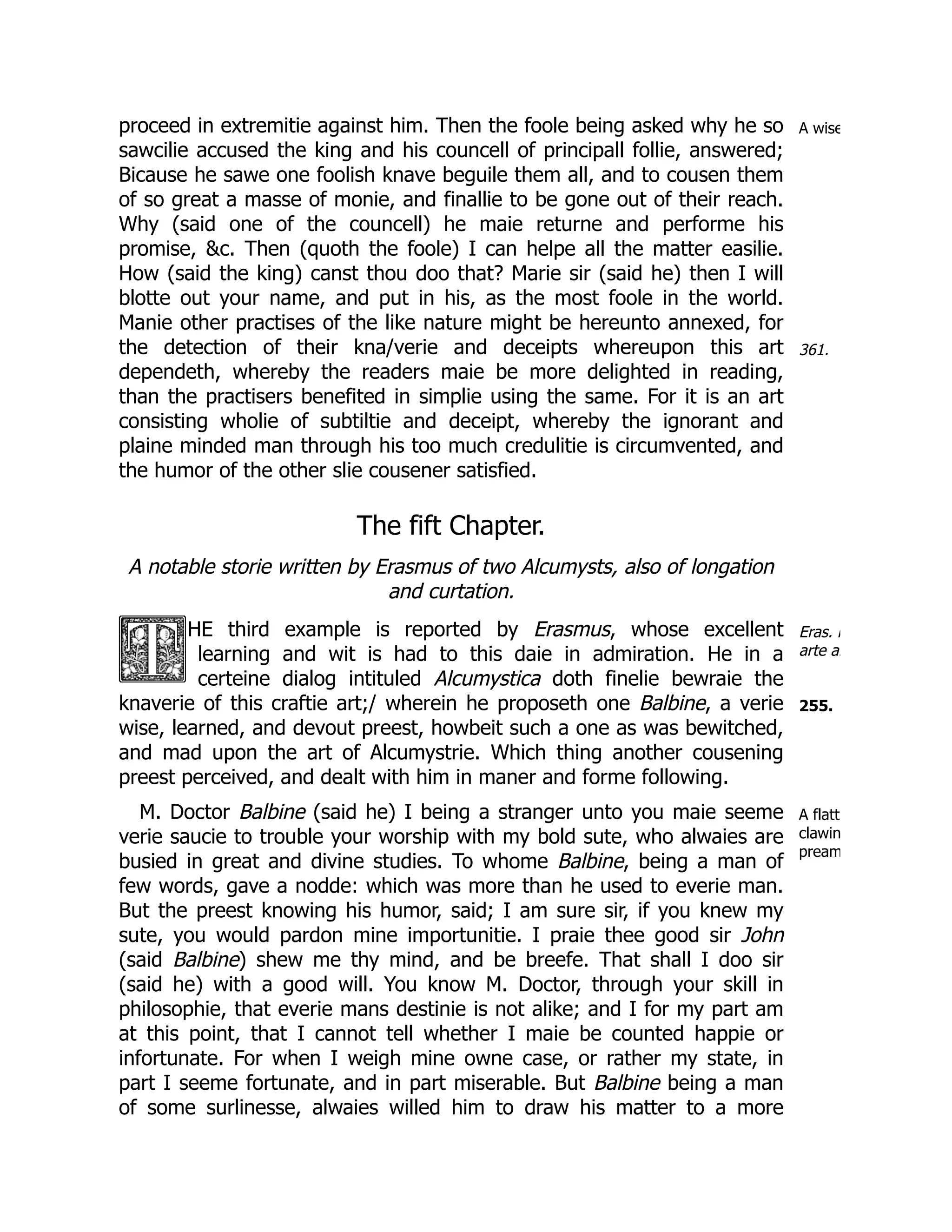 A wise
361.
Eras. i
arte al
255.
A flatt
clawin
pream
proceed in extremitie against him. Then the foole being asked why he so
sawcilie accused the king and his councell of principall follie, answered;
Bicause he sawe one foolish knave beguile them all, and to cousen them
of so great a masse of monie, and finallie to be gone out of their reach.
Why (said one of the councell) he maie returne and performe his
promise, &c. Then (quoth the foole) I can helpe all the matter easilie.
How (said the king) canst thou doo that? Marie sir (said he) then I will
blotte out your name, and put in his, as the most foole in the world.
Manie other practises of the like nature might be hereunto annexed, for
the detection of their kna/verie and deceipts whereupon this art
dependeth, whereby the readers maie be more delighted in reading,
than the practisers benefited in simplie using the same. For it is an art
consisting wholie of subtiltie and deceipt, whereby the ignorant and
plaine minded man through his too much credulitie is circumvented, and
the humor of the other slie cousener satisfied.
The fift Chapter.
A notable storie written by Erasmus of two Alcumysts, also of longation
and curtation.
HE third example is reported by Erasmus, whose excellent
learning and wit is had to this daie in admiration. He in a
certeine dialog intituled Alcumystica doth finelie bewraie the
knaverie of this craftie art;/ wherein he proposeth one Balbine, a verie
wise, learned, and devout preest, howbeit such a one as was bewitched,
and mad upon the art of Alcumystrie. Which thing another cousening
preest perceived, and dealt with him in maner and forme following.
M. Doctor Balbine (said he) I being a stranger unto you maie seeme
verie saucie to trouble your worship with my bold sute, who alwaies are
busied in great and divine studies. To whome Balbine, being a man of
few words, gave a nodde: which was more than he used to everie man.
But the preest knowing his humor, said; I am sure sir, if you knew my
sute, you would pardon mine importunitie. I praie thee good sir John
(said Balbine) shew me thy mind, and be breefe. That shall I doo sir
(said he) with a good will. You know M. Doctor, through your skill in
philosophie, that everie mans destinie is not alike; and I for my part am
at this point, that I cannot tell whether I maie be counted happie or
infortunate. For when I weigh mine owne case, or rather my state, in
part I seeme fortunate, and in part miserable. But Balbine being a man
of some surlinesse, alwaies willed him to draw his matter to a more
 