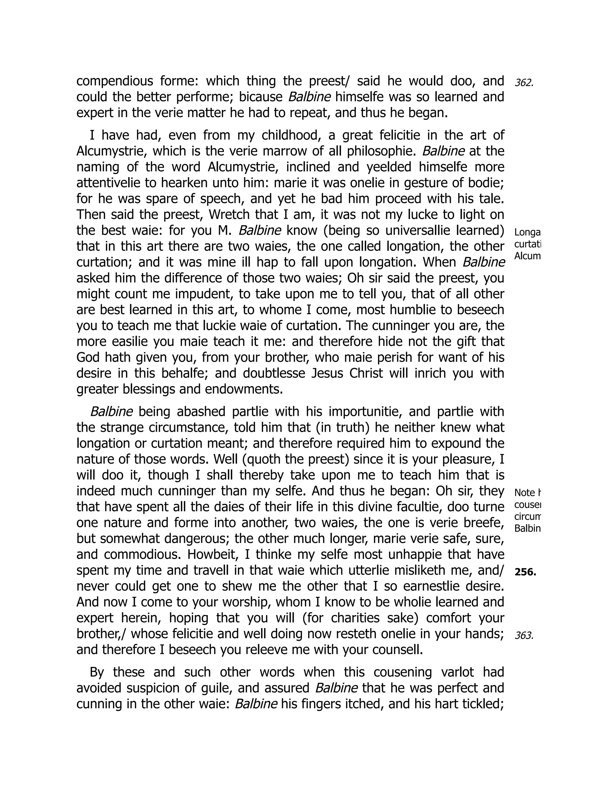 362.
Longa
curtati
Alcum
Note h
cousen
circum
Balbin
256.
363.
compendious forme: which thing the preest/ said he would doo, and
could the better performe; bicause Balbine himselfe was so learned and
expert in the verie matter he had to repeat, and thus he began.
I have had, even from my childhood, a great felicitie in the art of
Alcumystrie, which is the verie marrow of all philosophie. Balbine at the
naming of the word Alcumystrie, inclined and yeelded himselfe more
attentivelie to hearken unto him: marie it was onelie in gesture of bodie;
for he was spare of speech, and yet he bad him proceed with his tale.
Then said the preest, Wretch that I am, it was not my lucke to light on
the best waie: for you M. Balbine know (being so universallie learned)
that in this art there are two waies, the one called longation, the other
curtation; and it was mine ill hap to fall upon longation. When Balbine
asked him the difference of those two waies; Oh sir said the preest, you
might count me impudent, to take upon me to tell you, that of all other
are best learned in this art, to whome I come, most humblie to beseech
you to teach me that luckie waie of curtation. The cunninger you are, the
more easilie you maie teach it me: and therefore hide not the gift that
God hath given you, from your brother, who maie perish for want of his
desire in this behalfe; and doubtlesse Jesus Christ will inrich you with
greater blessings and endowments.
Balbine being abashed partlie with his importunitie, and partlie with
the strange circumstance, told him that (in truth) he neither knew what
longation or curtation meant; and therefore required him to expound the
nature of those words. Well (quoth the preest) since it is your pleasure, I
will doo it, though I shall thereby take upon me to teach him that is
indeed much cunninger than my selfe. And thus he began: Oh sir, they
that have spent all the daies of their life in this divine facultie, doo turne
one nature and forme into another, two waies, the one is verie breefe,
but somewhat dangerous; the other much longer, marie verie safe, sure,
and commodious. Howbeit, I thinke my selfe most unhappie that have
spent my time and travell in that waie which utterlie misliketh me, and/
never could get one to shew me the other that I so earnestlie desire.
And now I come to your worship, whom I know to be wholie learned and
expert herein, hoping that you will (for charities sake) comfort your
brother,/ whose felicitie and well doing now resteth onelie in your hands;
and therefore I beseech you releeve me with your counsell.
By these and such other words when this cousening varlot had
avoided suspicion of guile, and assured Balbine that he was perfect and
cunning in the other waie: Balbine his fingers itched, and his hart tickled;
 