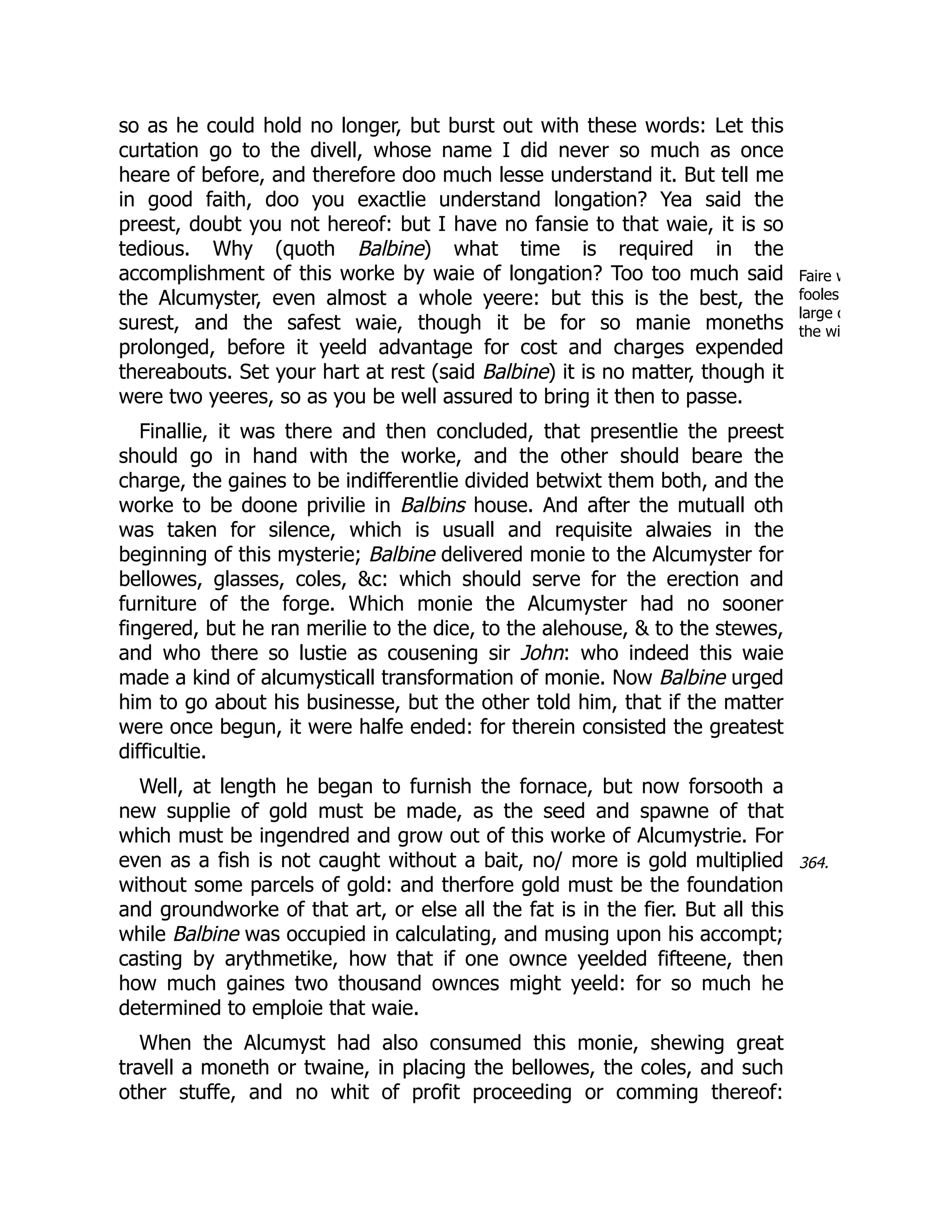 Faire w
fooles
large o
the wi
364.
so as he could hold no longer, but burst out with these words: Let this
curtation go to the divell, whose name I did never so much as once
heare of before, and therefore doo much lesse understand it. But tell me
in good faith, doo you exactlie understand longation? Yea said the
preest, doubt you not hereof: but I have no fansie to that waie, it is so
tedious. Why (quoth Balbine) what time is required in the
accomplishment of this worke by waie of longation? Too too much said
the Alcumyster, even almost a whole yeere: but this is the best, the
surest, and the safest waie, though it be for so manie moneths
prolonged, before it yeeld advantage for cost and charges expended
thereabouts. Set your hart at rest (said Balbine) it is no matter, though it
were two yeeres, so as you be well assured to bring it then to passe.
Finallie, it was there and then concluded, that presentlie the preest
should go in hand with the worke, and the other should beare the
charge, the gaines to be indifferentlie divided betwixt them both, and the
worke to be doone privilie in Balbins house. And after the mutuall oth
was taken for silence, which is usuall and requisite alwaies in the
beginning of this mysterie; Balbine delivered monie to the Alcumyster for
bellowes, glasses, coles, &c: which should serve for the erection and
furniture of the forge. Which monie the Alcumyster had no sooner
fingered, but he ran merilie to the dice, to the alehouse, & to the stewes,
and who there so lustie as cousening sir John: who indeed this waie
made a kind of alcumysticall transformation of monie. Now Balbine urged
him to go about his businesse, but the other told him, that if the matter
were once begun, it were halfe ended: for therein consisted the greatest
difficultie.
Well, at length he began to furnish the fornace, but now forsooth a
new supplie of gold must be made, as the seed and spawne of that
which must be ingendred and grow out of this worke of Alcumystrie. For
even as a fish is not caught without a bait, no/ more is gold multiplied
without some parcels of gold: and therfore gold must be the foundation
and groundworke of that art, or else all the fat is in the fier. But all this
while Balbine was occupied in calculating, and musing upon his accompt;
casting by arythmetike, how that if one ownce yeelded fifteene, then
how much gaines two thousand ownces might yeeld: for so much he
determined to emploie that waie.
When the Alcumyst had also consumed this monie, shewing great
travell a moneth or twaine, in placing the bellowes, the coles, and such
other stuffe, and no whit of profit proceeding or comming thereof:
 