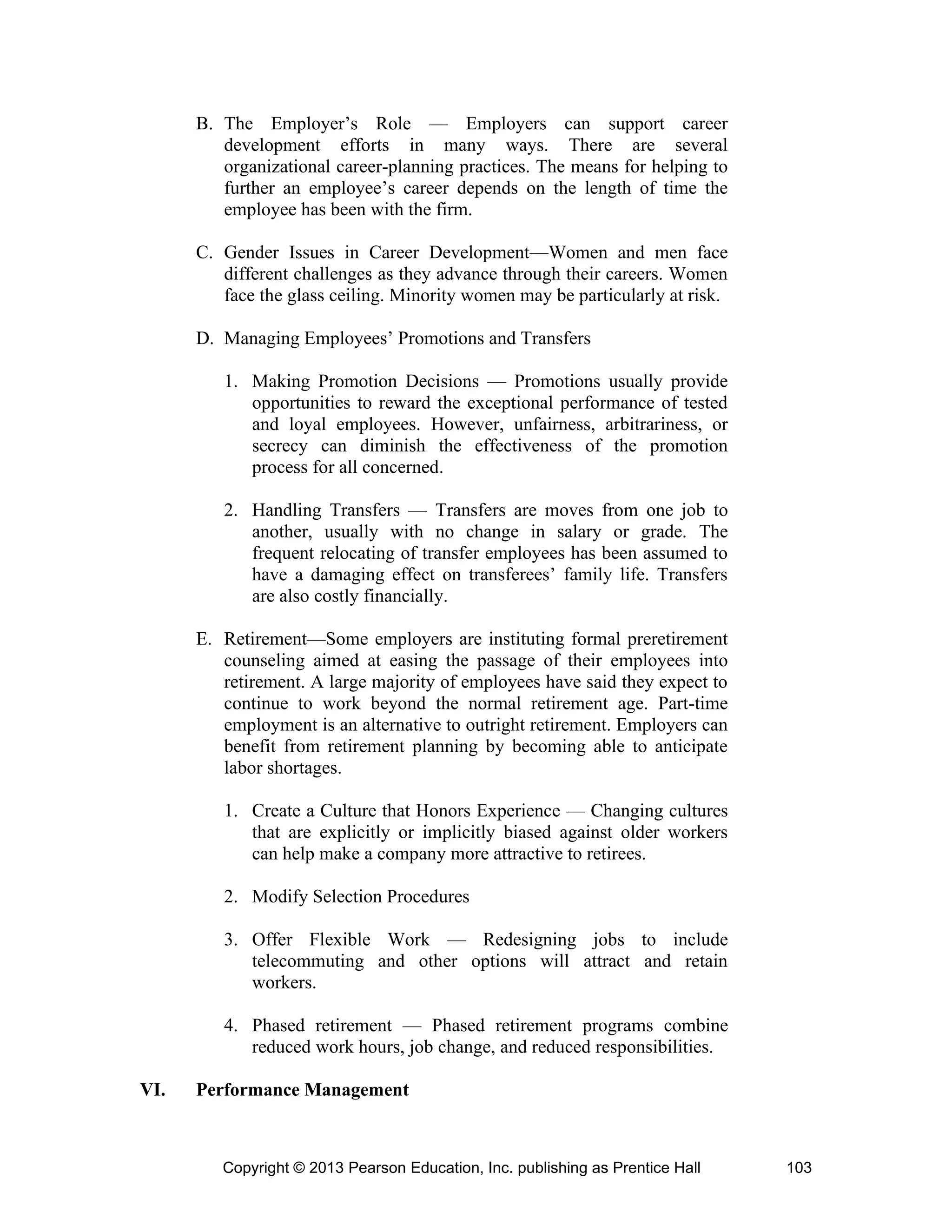Copyright © 2013 Pearson Education, Inc. publishing as Prentice Hall 103
B. The Employer’s Role — Employers can support career
development efforts in many ways. There are several
organizational career-planning practices. The means for helping to
further an employee’s career depends on the length of time the
employee has been with the firm.
C. Gender Issues in Career Development—Women and men face
different challenges as they advance through their careers. Women
face the glass ceiling. Minority women may be particularly at risk.
D. Managing Employees’ Promotions and Transfers
1. Making Promotion Decisions — Promotions usually provide
opportunities to reward the exceptional performance of tested
and loyal employees. However, unfairness, arbitrariness, or
secrecy can diminish the effectiveness of the promotion
process for all concerned.
2. Handling Transfers — Transfers are moves from one job to
another, usually with no change in salary or grade. The
frequent relocating of transfer employees has been assumed to
have a damaging effect on transferees’ family life. Transfers
are also costly financially.
E. Retirement—Some employers are instituting formal preretirement
counseling aimed at easing the passage of their employees into
retirement. A large majority of employees have said they expect to
continue to work beyond the normal retirement age. Part-time
employment is an alternative to outright retirement. Employers can
benefit from retirement planning by becoming able to anticipate
labor shortages.
1. Create a Culture that Honors Experience — Changing cultures
that are explicitly or implicitly biased against older workers
can help make a company more attractive to retirees.
2. Modify Selection Procedures
3. Offer Flexible Work — Redesigning jobs to include
telecommuting and other options will attract and retain
workers.
4. Phased retirement — Phased retirement programs combine
reduced work hours, job change, and reduced responsibilities.
VI. Performance Management
 