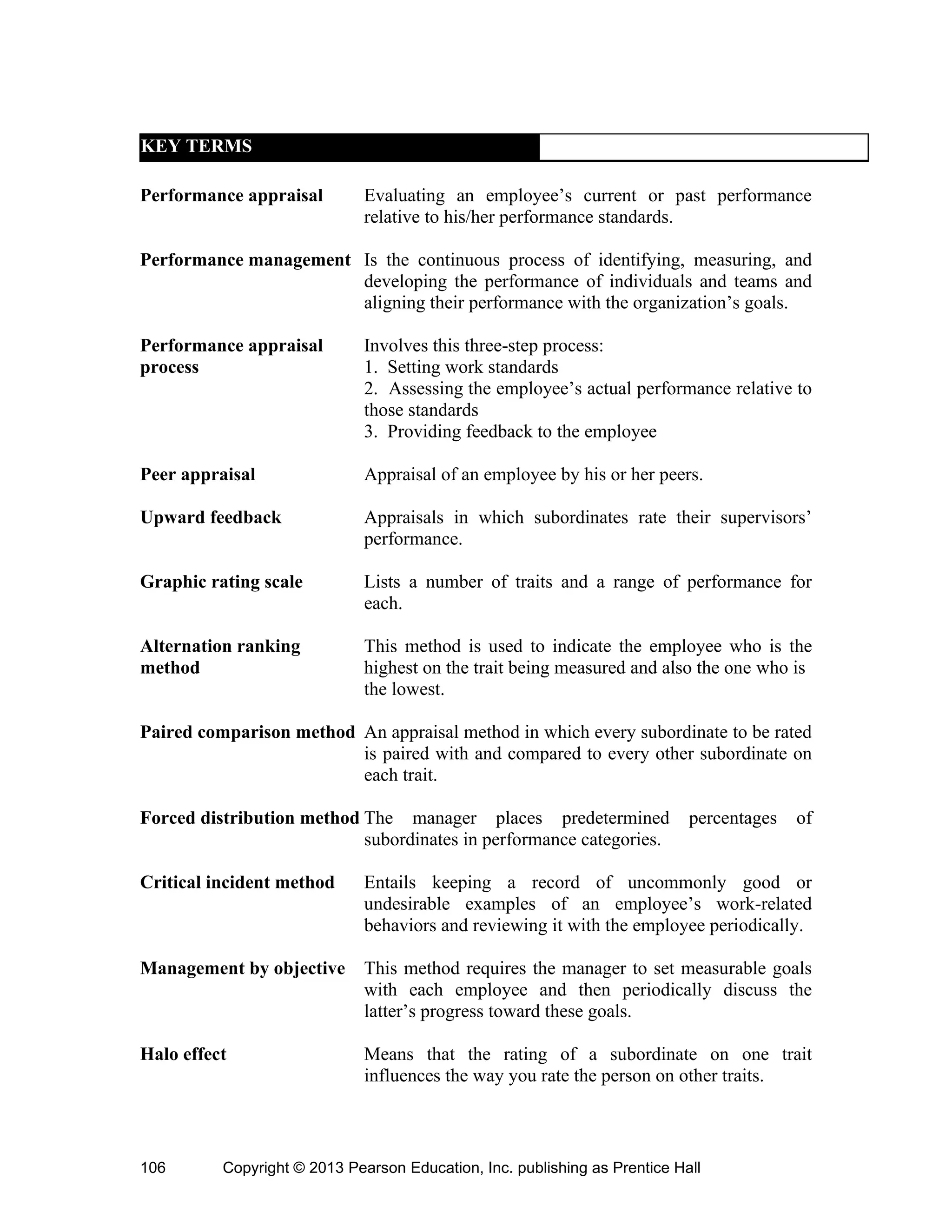 Copyright © 2013 Pearson Education, Inc. publishing as Prentice Hall
106
KEY TERMS
Performance appraisal Evaluating an employee’s current or past performance
relative to his/her performance standards.
Performance management Is the continuous process of identifying, measuring, and
developing the performance of individuals and teams and
aligning their performance with the organization’s goals.
Performance appraisal Involves this three-step process:
process 1. Setting work standards
2. Assessing the employee’s actual performance relative to
those standards
3. Providing feedback to the employee
Peer appraisal Appraisal of an employee by his or her peers.
Upward feedback Appraisals in which subordinates rate their supervisors’
performance.
Graphic rating scale Lists a number of traits and a range of performance for
each.
Alternation ranking This method is used to indicate the employee who is the
method highest on the trait being measured and also the one who is
the lowest.
Paired comparison method An appraisal method in which every subordinate to be rated
is paired with and compared to every other subordinate on
each trait.
Forced distribution method The manager places predetermined percentages of
subordinates in performance categories.
Critical incident method Entails keeping a record of uncommonly good or
undesirable examples of an employee’s work-related
behaviors and reviewing it with the employee periodically.
Management by objective This method requires the manager to set measurable goals
with each employee and then periodically discuss the
latter’s progress toward these goals.
Halo effect Means that the rating of a subordinate on one trait
influences the way you rate the person on other traits.
 