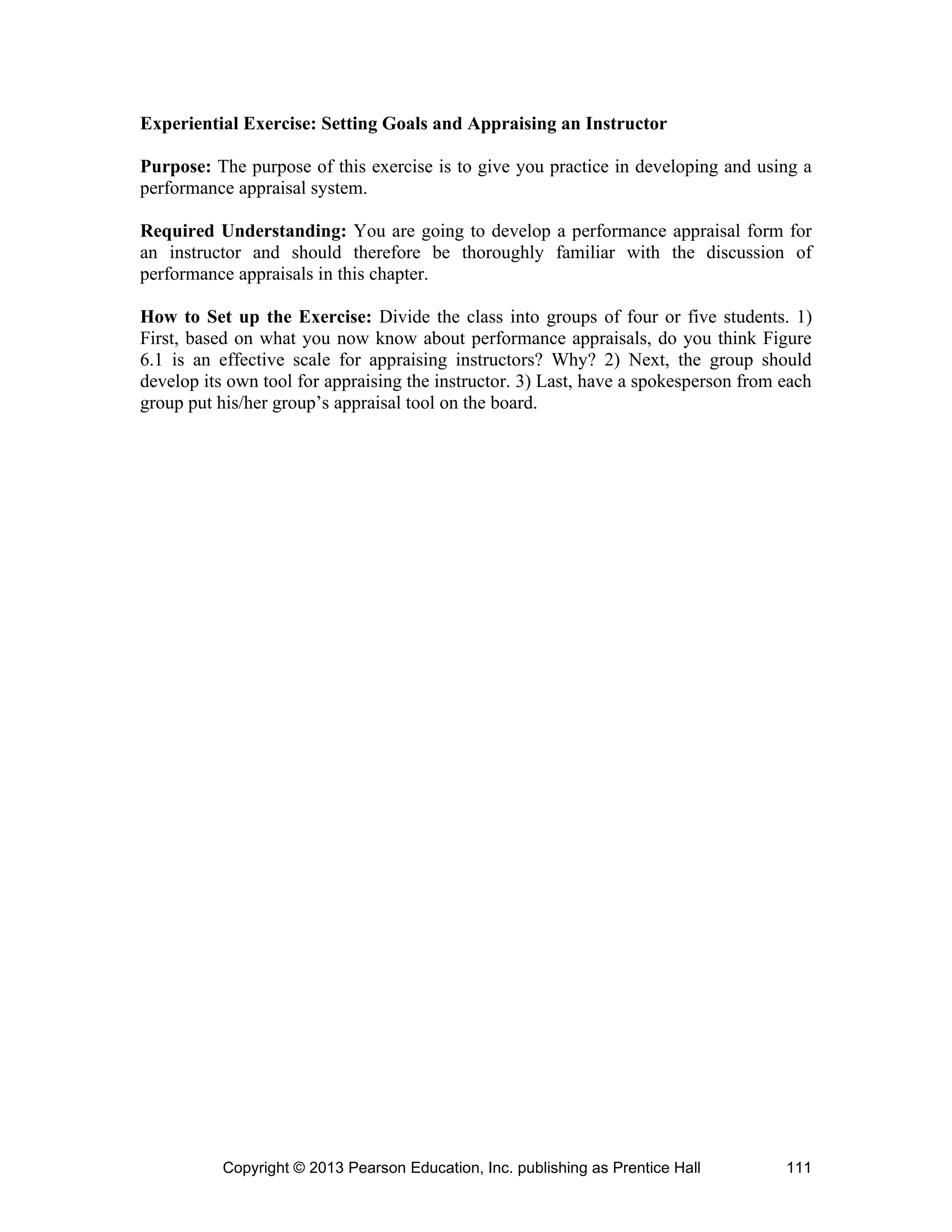 Copyright © 2013 Pearson Education, Inc. publishing as Prentice Hall 111
Experiential Exercise: Setting Goals and Appraising an Instructor
Purpose: The purpose of this exercise is to give you practice in developing and using a
performance appraisal system.
Required Understanding: You are going to develop a performance appraisal form for
an instructor and should therefore be thoroughly familiar with the discussion of
performance appraisals in this chapter.
How to Set up the Exercise: Divide the class into groups of four or five students. 1)
First, based on what you now know about performance appraisals, do you think Figure
6.1 is an effective scale for appraising instructors? Why? 2) Next, the group should
develop its own tool for appraising the instructor. 3) Last, have a spokesperson from each
group put his/her group’s appraisal tool on the board.
 