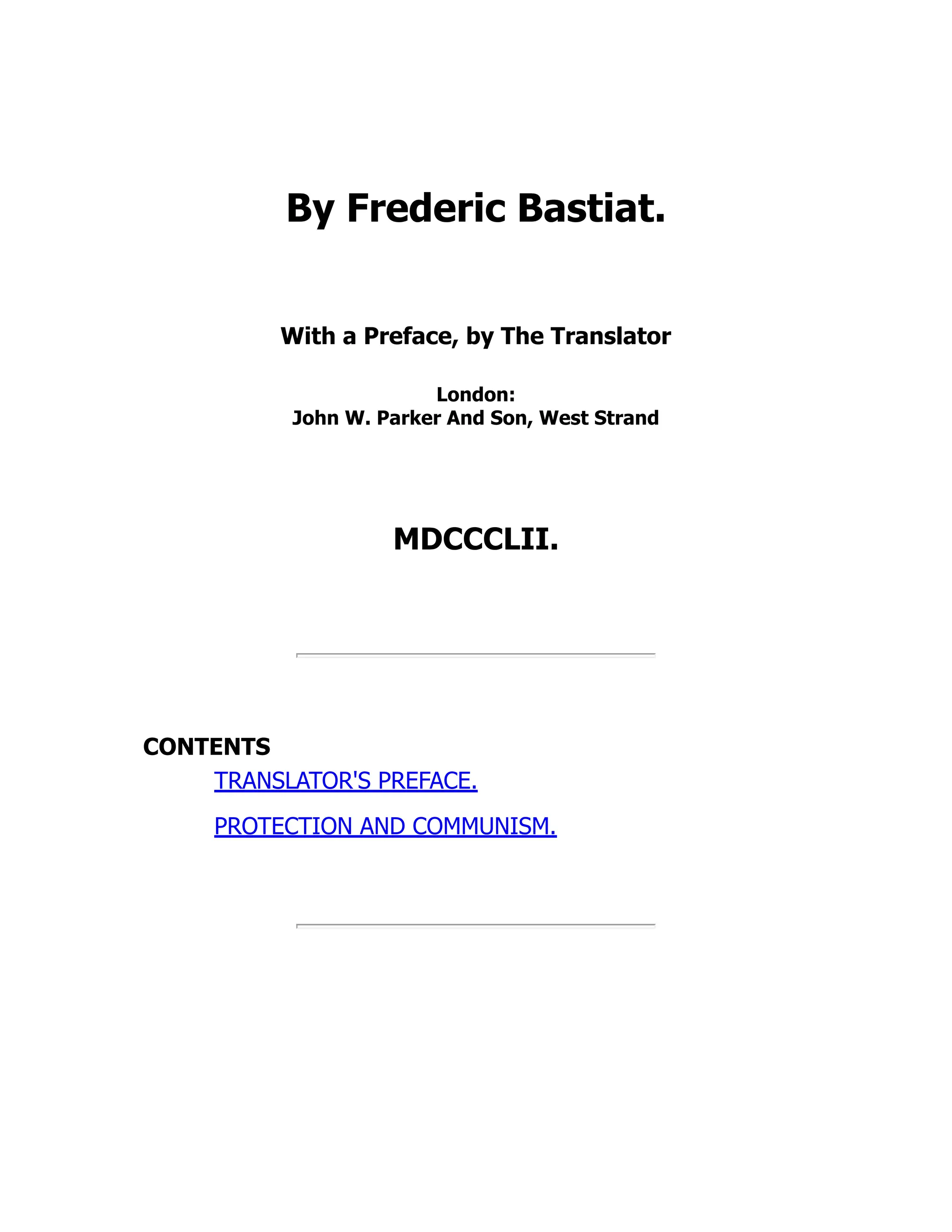 By Frederic Bastiat.
With a Preface, by The Translator
London:
John W. Parker And Son, West Strand
MDCCCLII.
CONTENTS
TRANSLATOR'S PREFACE.
PROTECTION AND COMMUNISM.
 