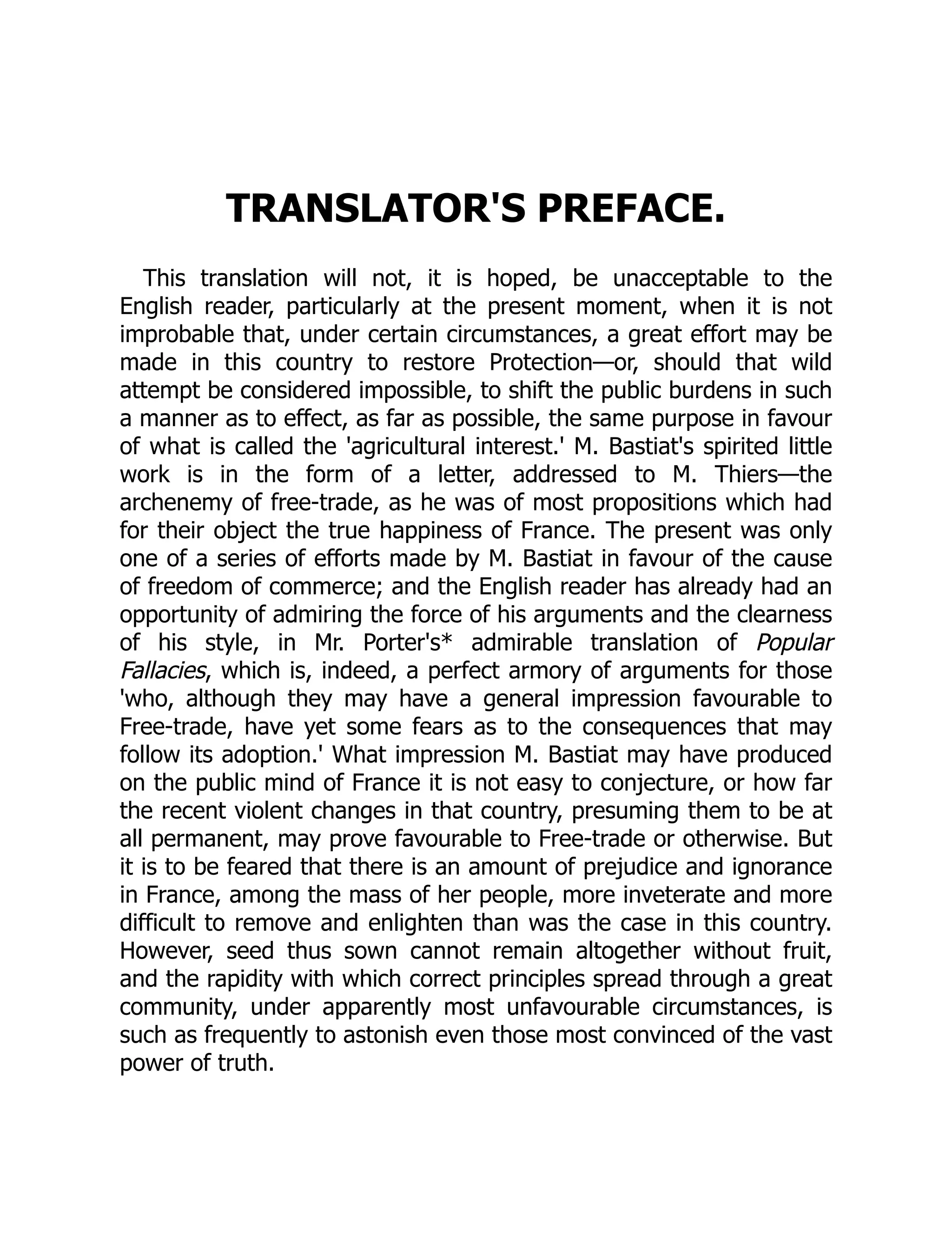 TRANSLATOR'S PREFACE.
This translation will not, it is hoped, be unacceptable to the
English reader, particularly at the present moment, when it is not
improbable that, under certain circumstances, a great effort may be
made in this country to restore Protection—or, should that wild
attempt be considered impossible, to shift the public burdens in such
a manner as to effect, as far as possible, the same purpose in favour
of what is called the 'agricultural interest.' M. Bastiat's spirited little
work is in the form of a letter, addressed to M. Thiers—the
archenemy of free-trade, as he was of most propositions which had
for their object the true happiness of France. The present was only
one of a series of efforts made by M. Bastiat in favour of the cause
of freedom of commerce; and the English reader has already had an
opportunity of admiring the force of his arguments and the clearness
of his style, in Mr. Porter's* admirable translation of Popular
Fallacies, which is, indeed, a perfect armory of arguments for those
'who, although they may have a general impression favourable to
Free-trade, have yet some fears as to the consequences that may
follow its adoption.' What impression M. Bastiat may have produced
on the public mind of France it is not easy to conjecture, or how far
the recent violent changes in that country, presuming them to be at
all permanent, may prove favourable to Free-trade or otherwise. But
it is to be feared that there is an amount of prejudice and ignorance
in France, among the mass of her people, more inveterate and more
difficult to remove and enlighten than was the case in this country.
However, seed thus sown cannot remain altogether without fruit,
and the rapidity with which correct principles spread through a great
community, under apparently most unfavourable circumstances, is
such as frequently to astonish even those most convinced of the vast
power of truth.
 