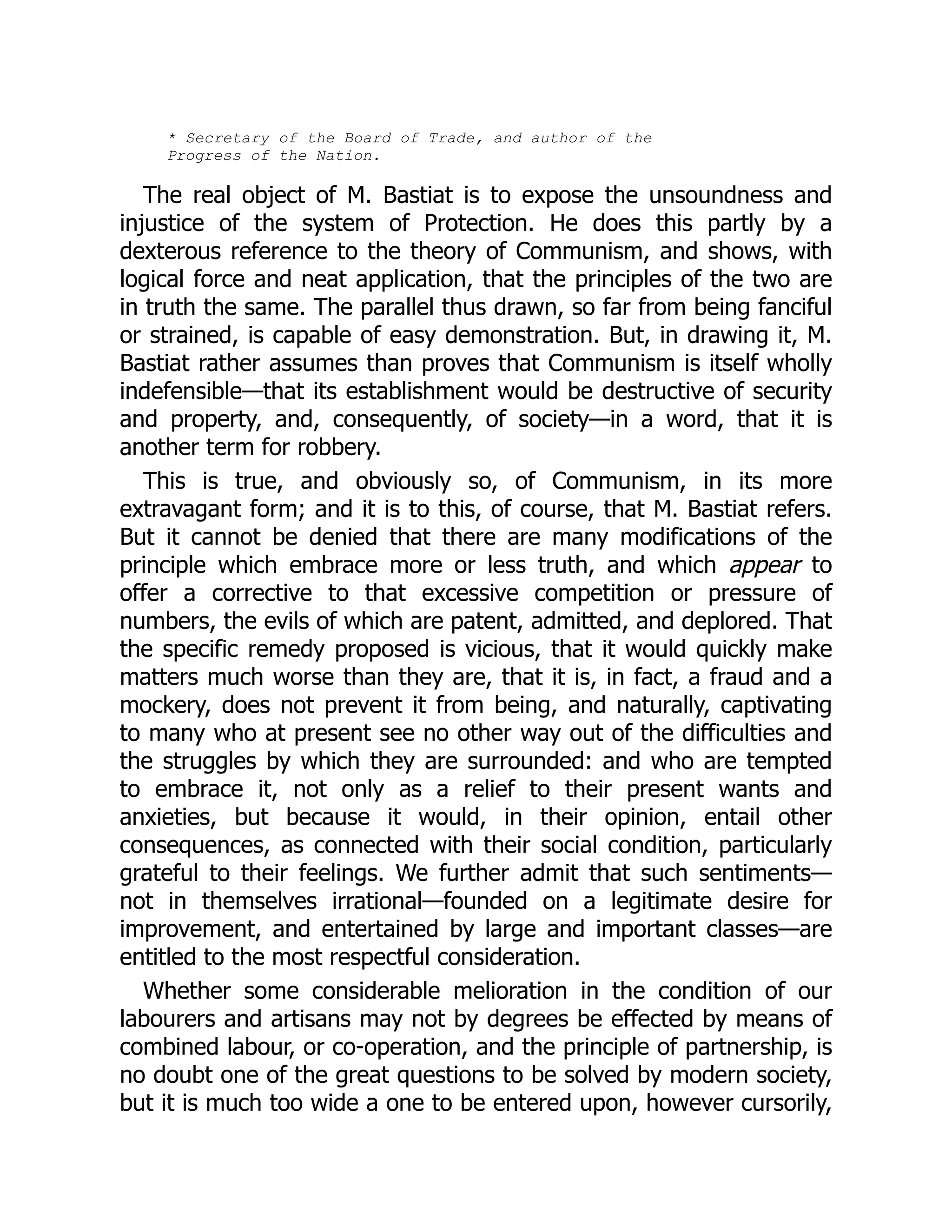 * Secretary of the Board of Trade, and author of the
Progress of the Nation.
The real object of M. Bastiat is to expose the unsoundness and
injustice of the system of Protection. He does this partly by a
dexterous reference to the theory of Communism, and shows, with
logical force and neat application, that the principles of the two are
in truth the same. The parallel thus drawn, so far from being fanciful
or strained, is capable of easy demonstration. But, in drawing it, M.
Bastiat rather assumes than proves that Communism is itself wholly
indefensible—that its establishment would be destructive of security
and property, and, consequently, of society—in a word, that it is
another term for robbery.
This is true, and obviously so, of Communism, in its more
extravagant form; and it is to this, of course, that M. Bastiat refers.
But it cannot be denied that there are many modifications of the
principle which embrace more or less truth, and which appear to
offer a corrective to that excessive competition or pressure of
numbers, the evils of which are patent, admitted, and deplored. That
the specific remedy proposed is vicious, that it would quickly make
matters much worse than they are, that it is, in fact, a fraud and a
mockery, does not prevent it from being, and naturally, captivating
to many who at present see no other way out of the difficulties and
the struggles by which they are surrounded: and who are tempted
to embrace it, not only as a relief to their present wants and
anxieties, but because it would, in their opinion, entail other
consequences, as connected with their social condition, particularly
grateful to their feelings. We further admit that such sentiments—
not in themselves irrational—founded on a legitimate desire for
improvement, and entertained by large and important classes—are
entitled to the most respectful consideration.
Whether some considerable melioration in the condition of our
labourers and artisans may not by degrees be effected by means of
combined labour, or co-operation, and the principle of partnership, is
no doubt one of the great questions to be solved by modern society,
but it is much too wide a one to be entered upon, however cursorily,
 