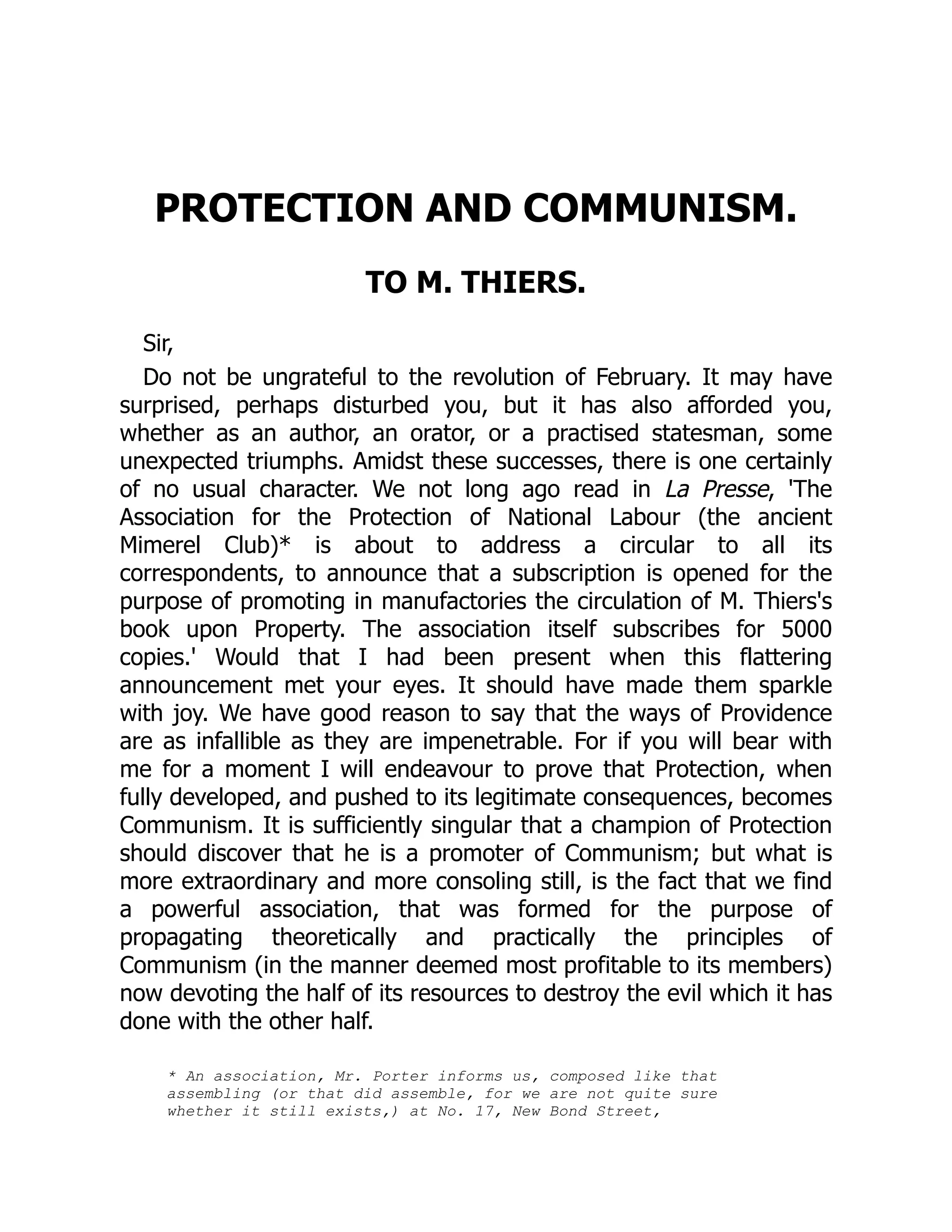 PROTECTION AND COMMUNISM.
TO M. THIERS.
Sir,
Do not be ungrateful to the revolution of February. It may have
surprised, perhaps disturbed you, but it has also afforded you,
whether as an author, an orator, or a practised statesman, some
unexpected triumphs. Amidst these successes, there is one certainly
of no usual character. We not long ago read in La Presse, 'The
Association for the Protection of National Labour (the ancient
Mimerel Club)* is about to address a circular to all its
correspondents, to announce that a subscription is opened for the
purpose of promoting in manufactories the circulation of M. Thiers's
book upon Property. The association itself subscribes for 5000
copies.' Would that I had been present when this flattering
announcement met your eyes. It should have made them sparkle
with joy. We have good reason to say that the ways of Providence
are as infallible as they are impenetrable. For if you will bear with
me for a moment I will endeavour to prove that Protection, when
fully developed, and pushed to its legitimate consequences, becomes
Communism. It is sufficiently singular that a champion of Protection
should discover that he is a promoter of Communism; but what is
more extraordinary and more consoling still, is the fact that we find
a powerful association, that was formed for the purpose of
propagating theoretically and practically the principles of
Communism (in the manner deemed most profitable to its members)
now devoting the half of its resources to destroy the evil which it has
done with the other half.
* An association, Mr. Porter informs us, composed like that
assembling (or that did assemble, for we are not quite sure
whether it still exists,) at No. 17, New Bond Street,
 