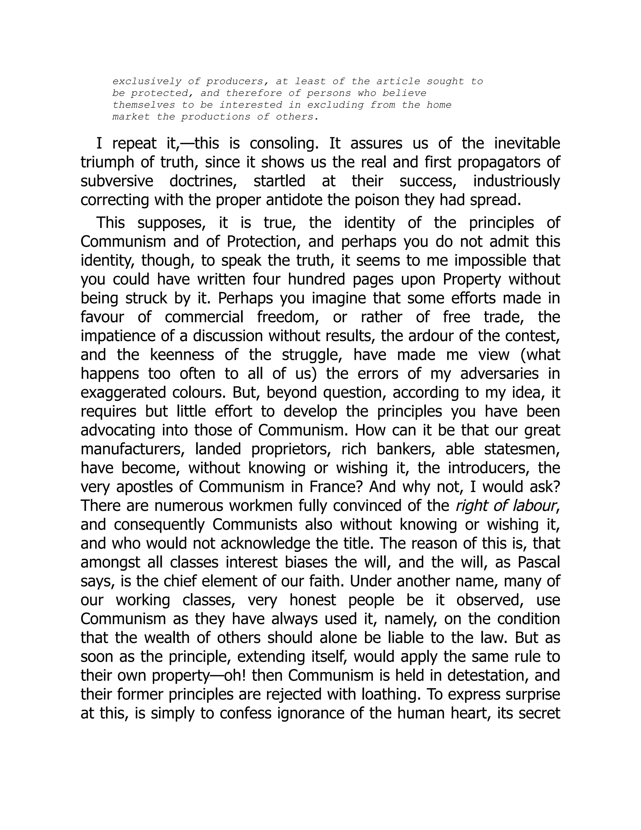 exclusively of producers, at least of the article sought to
be protected, and therefore of persons who believe
themselves to be interested in excluding from the home
market the productions of others.
I repeat it,—this is consoling. It assures us of the inevitable
triumph of truth, since it shows us the real and first propagators of
subversive doctrines, startled at their success, industriously
correcting with the proper antidote the poison they had spread.
This supposes, it is true, the identity of the principles of
Communism and of Protection, and perhaps you do not admit this
identity, though, to speak the truth, it seems to me impossible that
you could have written four hundred pages upon Property without
being struck by it. Perhaps you imagine that some efforts made in
favour of commercial freedom, or rather of free trade, the
impatience of a discussion without results, the ardour of the contest,
and the keenness of the struggle, have made me view (what
happens too often to all of us) the errors of my adversaries in
exaggerated colours. But, beyond question, according to my idea, it
requires but little effort to develop the principles you have been
advocating into those of Communism. How can it be that our great
manufacturers, landed proprietors, rich bankers, able statesmen,
have become, without knowing or wishing it, the introducers, the
very apostles of Communism in France? And why not, I would ask?
There are numerous workmen fully convinced of the right of labour,
and consequently Communists also without knowing or wishing it,
and who would not acknowledge the title. The reason of this is, that
amongst all classes interest biases the will, and the will, as Pascal
says, is the chief element of our faith. Under another name, many of
our working classes, very honest people be it observed, use
Communism as they have always used it, namely, on the condition
that the wealth of others should alone be liable to the law. But as
soon as the principle, extending itself, would apply the same rule to
their own property—oh! then Communism is held in detestation, and
their former principles are rejected with loathing. To express surprise
at this, is simply to confess ignorance of the human heart, its secret
 