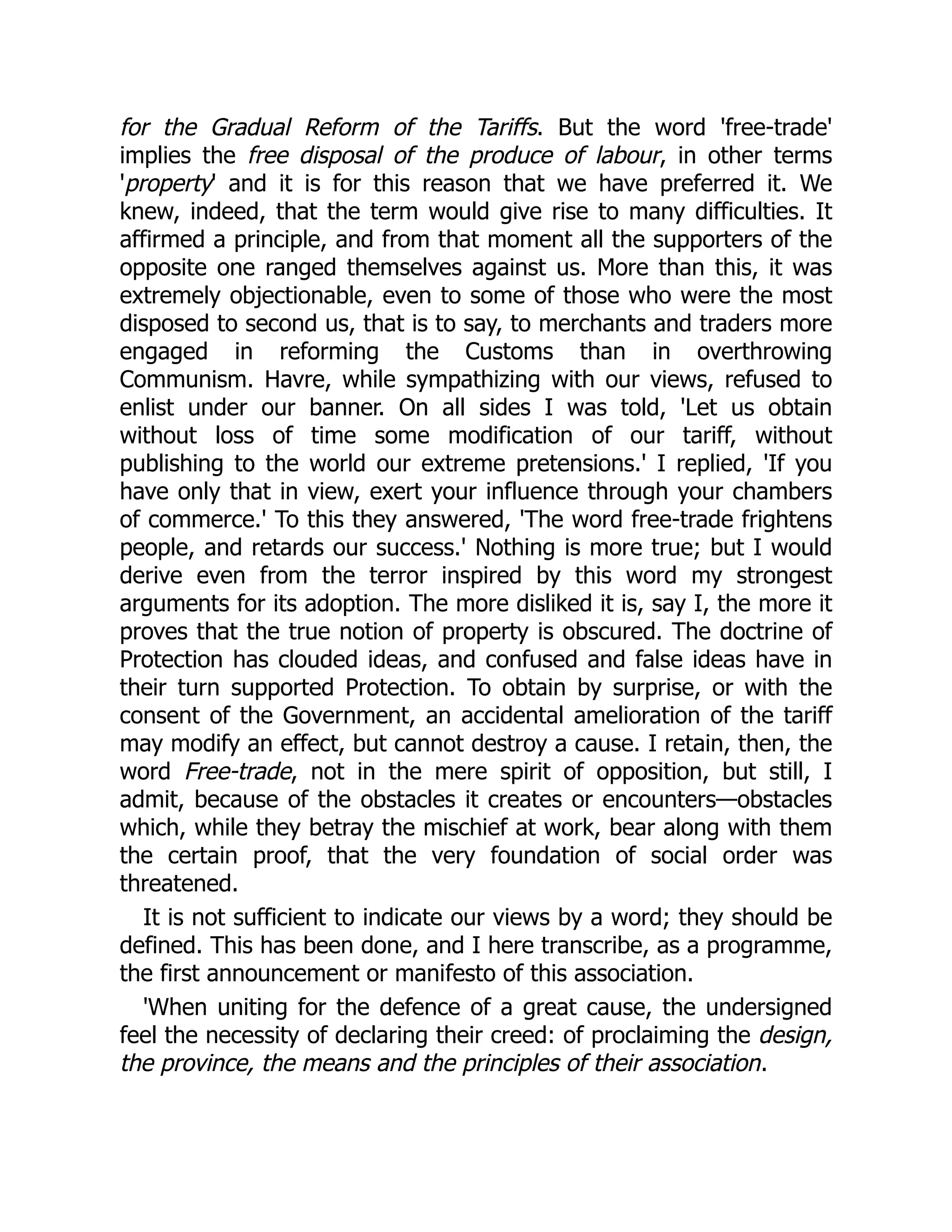 for the Gradual Reform of the Tariffs. But the word 'free-trade'
implies the free disposal of the produce of labour, in other terms
'property' and it is for this reason that we have preferred it. We
knew, indeed, that the term would give rise to many difficulties. It
affirmed a principle, and from that moment all the supporters of the
opposite one ranged themselves against us. More than this, it was
extremely objectionable, even to some of those who were the most
disposed to second us, that is to say, to merchants and traders more
engaged in reforming the Customs than in overthrowing
Communism. Havre, while sympathizing with our views, refused to
enlist under our banner. On all sides I was told, 'Let us obtain
without loss of time some modification of our tariff, without
publishing to the world our extreme pretensions.' I replied, 'If you
have only that in view, exert your influence through your chambers
of commerce.' To this they answered, 'The word free-trade frightens
people, and retards our success.' Nothing is more true; but I would
derive even from the terror inspired by this word my strongest
arguments for its adoption. The more disliked it is, say I, the more it
proves that the true notion of property is obscured. The doctrine of
Protection has clouded ideas, and confused and false ideas have in
their turn supported Protection. To obtain by surprise, or with the
consent of the Government, an accidental amelioration of the tariff
may modify an effect, but cannot destroy a cause. I retain, then, the
word Free-trade, not in the mere spirit of opposition, but still, I
admit, because of the obstacles it creates or encounters—obstacles
which, while they betray the mischief at work, bear along with them
the certain proof, that the very foundation of social order was
threatened.
It is not sufficient to indicate our views by a word; they should be
defined. This has been done, and I here transcribe, as a programme,
the first announcement or manifesto of this association.
'When uniting for the defence of a great cause, the undersigned
feel the necessity of declaring their creed: of proclaiming the design,
the province, the means and the principles of their association.
 